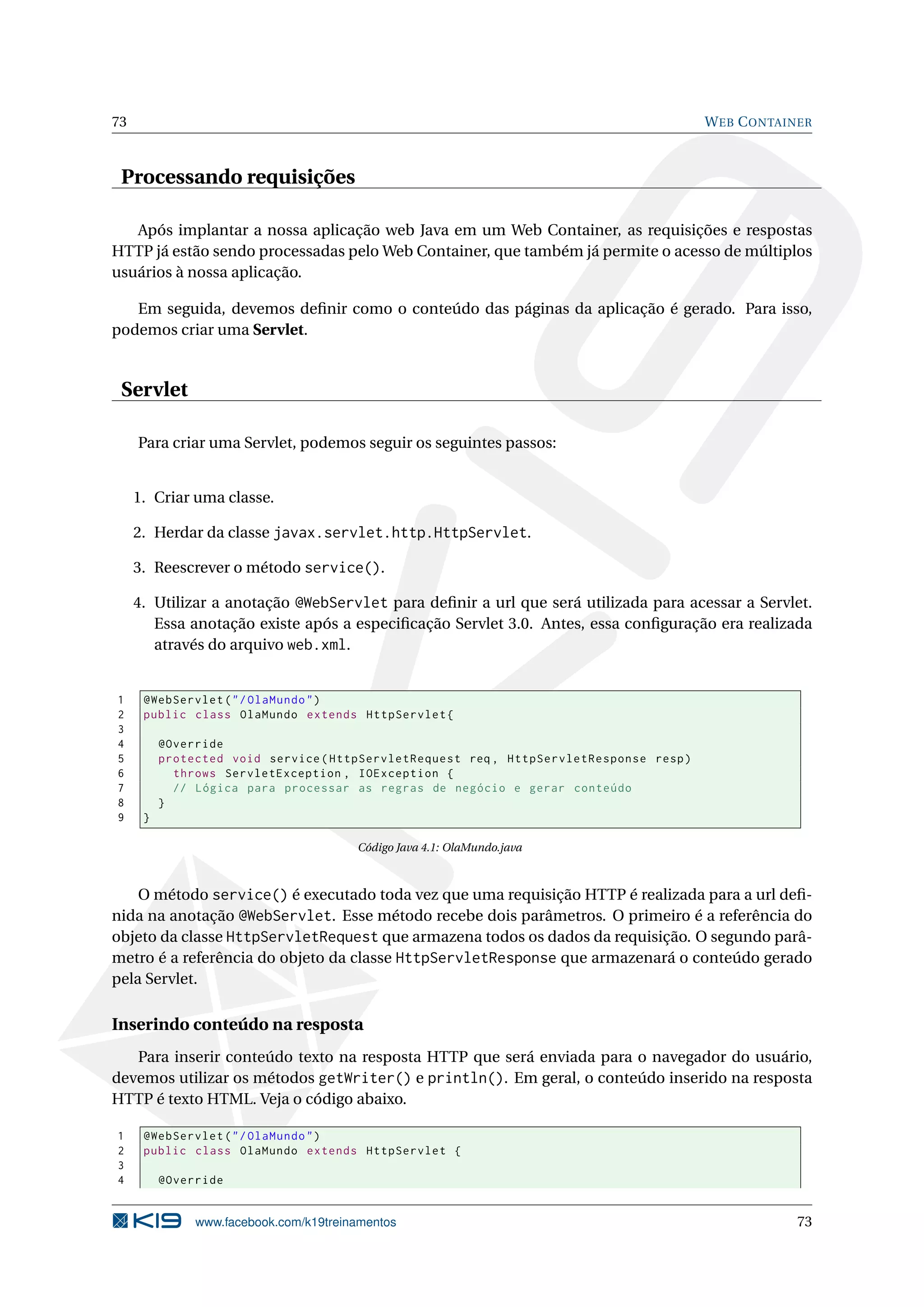 73                                                                                       W EB C ONTAINER



 Processando requisições

   Após implantar a nossa aplicação web Java em um Web Container, as requisições e respostas
HTTP já estão sendo processadas pelo Web Container, que também já permite o acesso de múltiplos
usuários à nossa aplicação.

   Em seguida, devemos deﬁnir como o conteúdo das páginas da aplicação é gerado. Para isso,
podemos criar uma Servlet.


 Servlet

     Para criar uma Servlet, podemos seguir os seguintes passos:


     1. Criar uma classe.

     2. Herdar da classe javax.servlet.http.HttpServlet.

     3. Reescrever o método service().

     4. Utilizar a anotação @WebServlet para deﬁnir a url que será utilizada para acessar a Servlet.
        Essa anotação existe após a especiﬁcação Servlet 3.0. Antes, essa conﬁguração era realizada
        através do arquivo web.xml.


1     @WebServlet ( " / OlaMundo " )
2     public class OlaMundo extends HttpServlet {
3
4         @Override
5         protected void service ( HttpServletRequest req , HttpServletResponse resp )
6           throws ServletException , IOException {
7           // Lógica para processar as regras de negócio e gerar conteúdo
8         }
9     }

                                        Código Java 4.1: OlaMundo.java



    O método service() é executado toda vez que uma requisição HTTP é realizada para a url deﬁ-
nida na anotação @WebServlet. Esse método recebe dois parâmetros. O primeiro é a referência do
objeto da classe HttpServletRequest que armazena todos os dados da requisição. O segundo parâ-
metro é a referência do objeto da classe HttpServletResponse que armazenará o conteúdo gerado
pela Servlet.

Inserindo conteúdo na resposta
   Para inserir conteúdo texto na resposta HTTP que será enviada para o navegador do usuário,
devemos utilizar os métodos getWriter() e println(). Em geral, o conteúdo inserido na resposta
HTTP é texto HTML. Veja o código abaixo.

1     @WebServlet ( " / OlaMundo " )
2     public class OlaMundo extends HttpServlet {
3
4         @Override


               www.facebook.com/k19treinamentos                                                      73
 