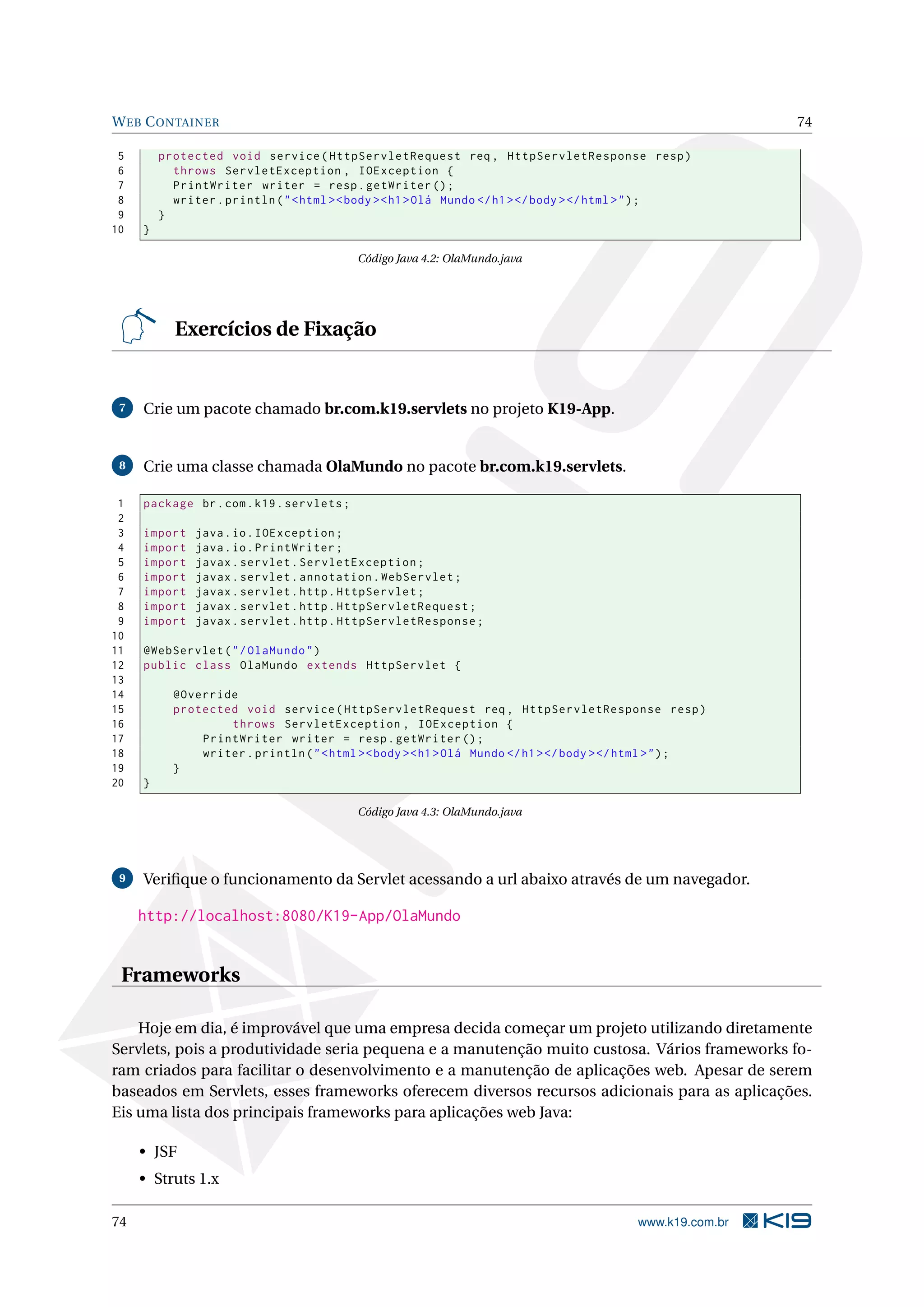 W EB C ONTAINER                                                                                              74

 5       protected void service ( HttpServletRequest req , HttpServletResponse resp )
 6         throws ServletException , IOException {
 7         PrintWriter writer = resp . getWriter () ;
 8         writer . println ( " < html > < body > < h1 > Olá Mundo </ h1 > </ body > </ html > " ) ;
 9       }
10   }

                                           Código Java 4.2: OlaMundo.java




           Exercícios de Fixação


 7   Crie um pacote chamado br.com.k19.servlets no projeto K19-App.


 8   Crie uma classe chamada OlaMundo no pacote br.com.k19.servlets.

 1   package br . com . k19 . servlets ;
 2
 3   import    java . io . IOException ;
 4   import    java . io . PrintWriter ;
 5   import    javax . servlet . ServletException ;
 6   import    javax . servlet . annotation . WebServlet ;
 7   import    javax . servlet . http . HttpServlet ;
 8   import    javax . servlet . http . HttpServletRequest ;
 9   import    javax . servlet . http . HttpServletResponse ;
10
11   @WebServlet ( " / OlaMundo " )
12   public class OlaMundo extends HttpServlet {
13
14         @Override
15         protected void service ( HttpServletRequest req , HttpServletResponse resp )
16                 throws ServletException , IOException {
17             PrintWriter writer = resp . getWriter () ;
18             writer . println ( " < html > < body > < h1 > Olá Mundo </ h1 > </ body > </ html > " ) ;
19         }
20   }

                                           Código Java 4.3: OlaMundo.java




 9   Veriﬁque o funcionamento da Servlet acessando a url abaixo através de um navegador.

     http://localhost:8080/K19-App/OlaMundo


 Frameworks

    Hoje em dia, é improvável que uma empresa decida começar um projeto utilizando diretamente
Servlets, pois a produtividade seria pequena e a manutenção muito custosa. Vários frameworks fo-
ram criados para facilitar o desenvolvimento e a manutenção de aplicações web. Apesar de serem
baseados em Servlets, esses frameworks oferecem diversos recursos adicionais para as aplicações.
Eis uma lista dos principais frameworks para aplicações web Java:

     • JSF
     • Struts 1.x

74                                                                                          www.k19.com.br
 