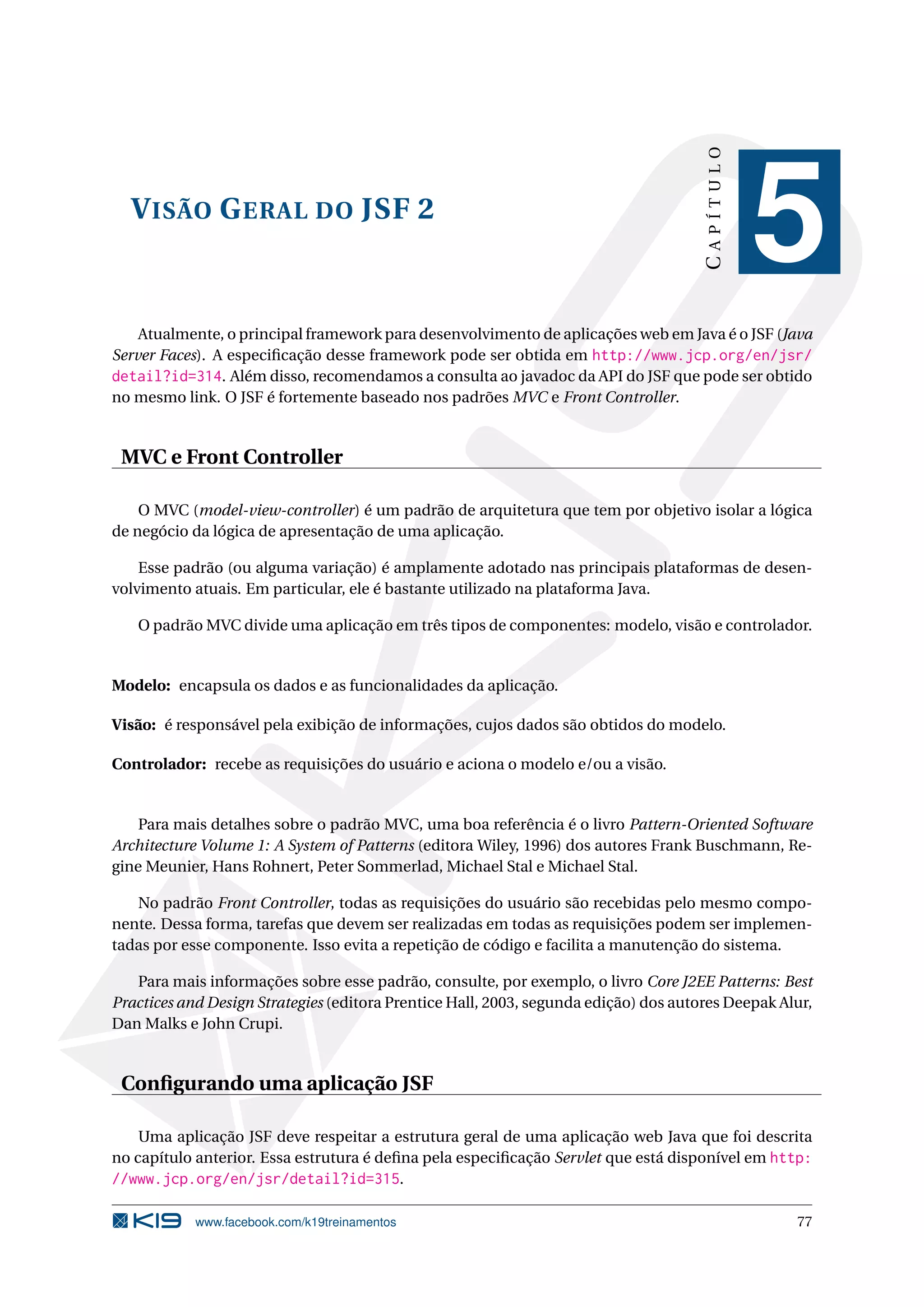 CAPÍTULO
  V ISÃO G ERAL DO JSF 2
                                                                                                 5
    Atualmente, o principal framework para desenvolvimento de aplicações web em Java é o JSF (Java
Server Faces). A especiﬁcação desse framework pode ser obtida em http://www.jcp.org/en/jsr/
detail?id=314. Além disso, recomendamos a consulta ao javadoc da API do JSF que pode ser obtido
no mesmo link. O JSF é fortemente baseado nos padrões MVC e Front Controller.


 MVC e Front Controller

    O MVC (model-view-controller) é um padrão de arquitetura que tem por objetivo isolar a lógica
de negócio da lógica de apresentação de uma aplicação.

    Esse padrão (ou alguma variação) é amplamente adotado nas principais plataformas de desen-
volvimento atuais. Em particular, ele é bastante utilizado na plataforma Java.

   O padrão MVC divide uma aplicação em três tipos de componentes: modelo, visão e controlador.


Modelo: encapsula os dados e as funcionalidades da aplicação.

Visão: é responsável pela exibição de informações, cujos dados são obtidos do modelo.

Controlador: recebe as requisições do usuário e aciona o modelo e/ou a visão.


    Para mais detalhes sobre o padrão MVC, uma boa referência é o livro Pattern-Oriented Software
Architecture Volume 1: A System of Patterns (editora Wiley, 1996) dos autores Frank Buschmann, Re-
gine Meunier, Hans Rohnert, Peter Sommerlad, Michael Stal e Michael Stal.

   No padrão Front Controller, todas as requisições do usuário são recebidas pelo mesmo compo-
nente. Dessa forma, tarefas que devem ser realizadas em todas as requisições podem ser implemen-
tadas por esse componente. Isso evita a repetição de código e facilita a manutenção do sistema.

   Para mais informações sobre esse padrão, consulte, por exemplo, o livro Core J2EE Patterns: Best
Practices and Design Strategies (editora Prentice Hall, 2003, segunda edição) dos autores Deepak Alur,
Dan Malks e John Crupi.


 Conﬁgurando uma aplicação JSF

    Uma aplicação JSF deve respeitar a estrutura geral de uma aplicação web Java que foi descrita
no capítulo anterior. Essa estrutura é deﬁna pela especiﬁcação Servlet que está disponível em http:
//www.jcp.org/en/jsr/detail?id=315.

            www.facebook.com/k19treinamentos                                                       77
 