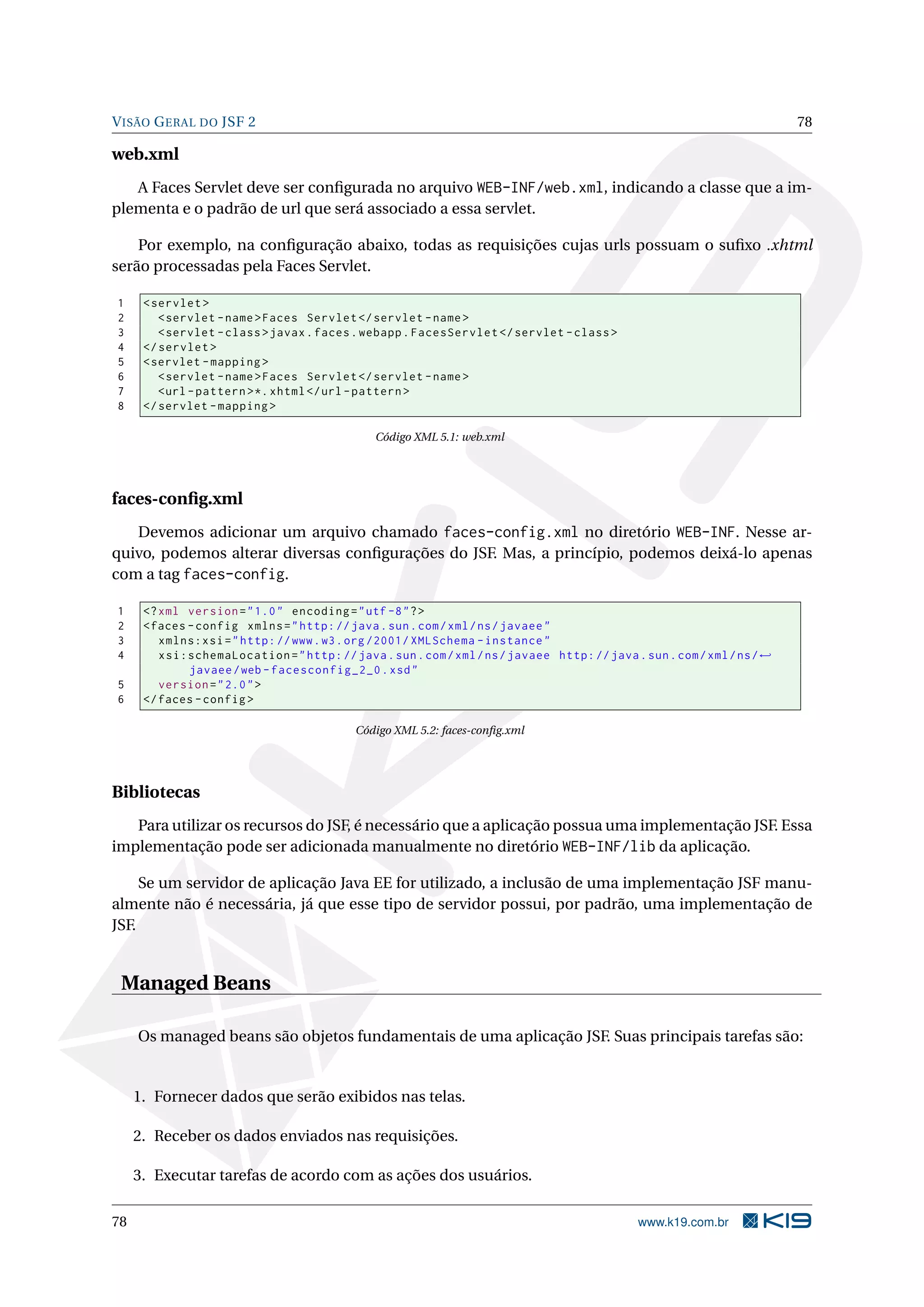 V ISÃO G ERAL DO JSF 2                                                                                                   78

web.xml
   A Faces Servlet deve ser conﬁgurada no arquivo WEB-INF/web.xml, indicando a classe que a im-
plementa e o padrão de url que será associado a essa servlet.

    Por exemplo, na conﬁguração abaixo, todas as requisições cujas urls possuam o suﬁxo .xhtml
serão processadas pela Faces Servlet.

1     < servlet >
2        < servlet - name > Faces Servlet </ servlet - name >
3        < servlet - class > javax . faces . webapp . FacesServlet </ servlet - class >
4     </ servlet >
5     < servlet - mapping >
6        < servlet - name > Faces Servlet </ servlet - name >
7        <url - pattern > *. xhtml </ url - pattern >
8     </ servlet - mapping >

                                               Código XML 5.1: web.xml




faces-conﬁg.xml
   Devemos adicionar um arquivo chamado faces-config.xml no diretório WEB-INF. Nesse ar-
quivo, podemos alterar diversas conﬁgurações do JSF. Mas, a princípio, podemos deixá-lo apenas
com a tag faces-config.

1     <? xml version = " 1.0 " encoding = " utf -8 " ? >
2     < faces - config xmlns = " http: // java . sun . com / xml / ns / javaee "
3        xmlns:xsi = " http: // www . w3 . org /2001/ XMLSchema - instance "
4        xsi:schemaLocation = " http: // java . sun . com / xml / ns / javaee http: // java . sun . com / xml / ns / ←
              javaee / web - facesconfig_2_0 . xsd "
5        version = " 2.0 " >
6     </ faces - config >

                                           Código XML 5.2: faces-conﬁg.xml




Bibliotecas
   Para utilizar os recursos do JSF, é necessário que a aplicação possua uma implementação JSF. Essa
implementação pode ser adicionada manualmente no diretório WEB-INF/lib da aplicação.

     Se um servidor de aplicação Java EE for utilizado, a inclusão de uma implementação JSF manu-
almente não é necessária, já que esse tipo de servidor possui, por padrão, uma implementação de
JSF.


 Managed Beans

     Os managed beans são objetos fundamentais de uma aplicação JSF. Suas principais tarefas são:


     1. Fornecer dados que serão exibidos nas telas.

     2. Receber os dados enviados nas requisições.

     3. Executar tarefas de acordo com as ações dos usuários.

78                                                                                            www.k19.com.br
 