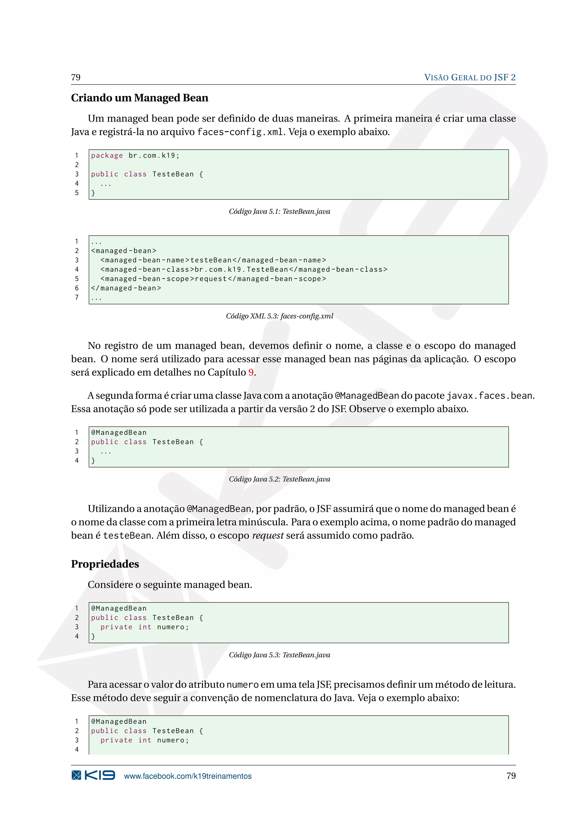 79                                                                                          V ISÃO G ERAL DO JSF 2

Criando um Managed Bean
    Um managed bean pode ser deﬁnido de duas maneiras. A primeira maneira é criar uma classe
Java e registrá-la no arquivo faces-config.xml. Veja o exemplo abaixo.

1    package br . com . k19 ;
2
3    public class TesteBean {
4      ...
5    }

                                            Código Java 5.1: TesteBean.java



1    ...
2    < managed - bean >
3       < managed - bean - name > testeBean </ managed - bean - name >
4       < managed - bean - class > br . com . k19 . TesteBean </ managed - bean - class >
5       < managed - bean - scope > request </ managed - bean - scope >
6    </ managed - bean >
7    ...

                                           Código XML 5.3: faces-conﬁg.xml



    No registro de um managed bean, devemos deﬁnir o nome, a classe e o escopo do managed
bean. O nome será utilizado para acessar esse managed bean nas páginas da aplicação. O escopo
será explicado em detalhes no Capítulo 9.

   A segunda forma é criar uma classe Java com a anotação @ManagedBean do pacote javax.faces.bean.
Essa anotação só pode ser utilizada a partir da versão 2 do JSF. Observe o exemplo abaixo.

1    @ManagedBean
2    public class TesteBean {
3      ...
4    }

                                            Código Java 5.2: TesteBean.java



    Utilizando a anotação @ManagedBean, por padrão, o JSF assumirá que o nome do managed bean é
o nome da classe com a primeira letra minúscula. Para o exemplo acima, o nome padrão do managed
bean é testeBean. Além disso, o escopo request será assumido como padrão.

Propriedades
     Considere o seguinte managed bean.

1    @ManagedBean
2    public class TesteBean {
3      private int numero ;
4    }

                                            Código Java 5.3: TesteBean.java



   Para acessar o valor do atributo numero em uma tela JSF, precisamos deﬁnir um método de leitura.
Esse método deve seguir a convenção de nomenclatura do Java. Veja o exemplo abaixo:

1    @ManagedBean
2    public class TesteBean {
3      private int numero ;
4


              www.facebook.com/k19treinamentos                                                                 79
 