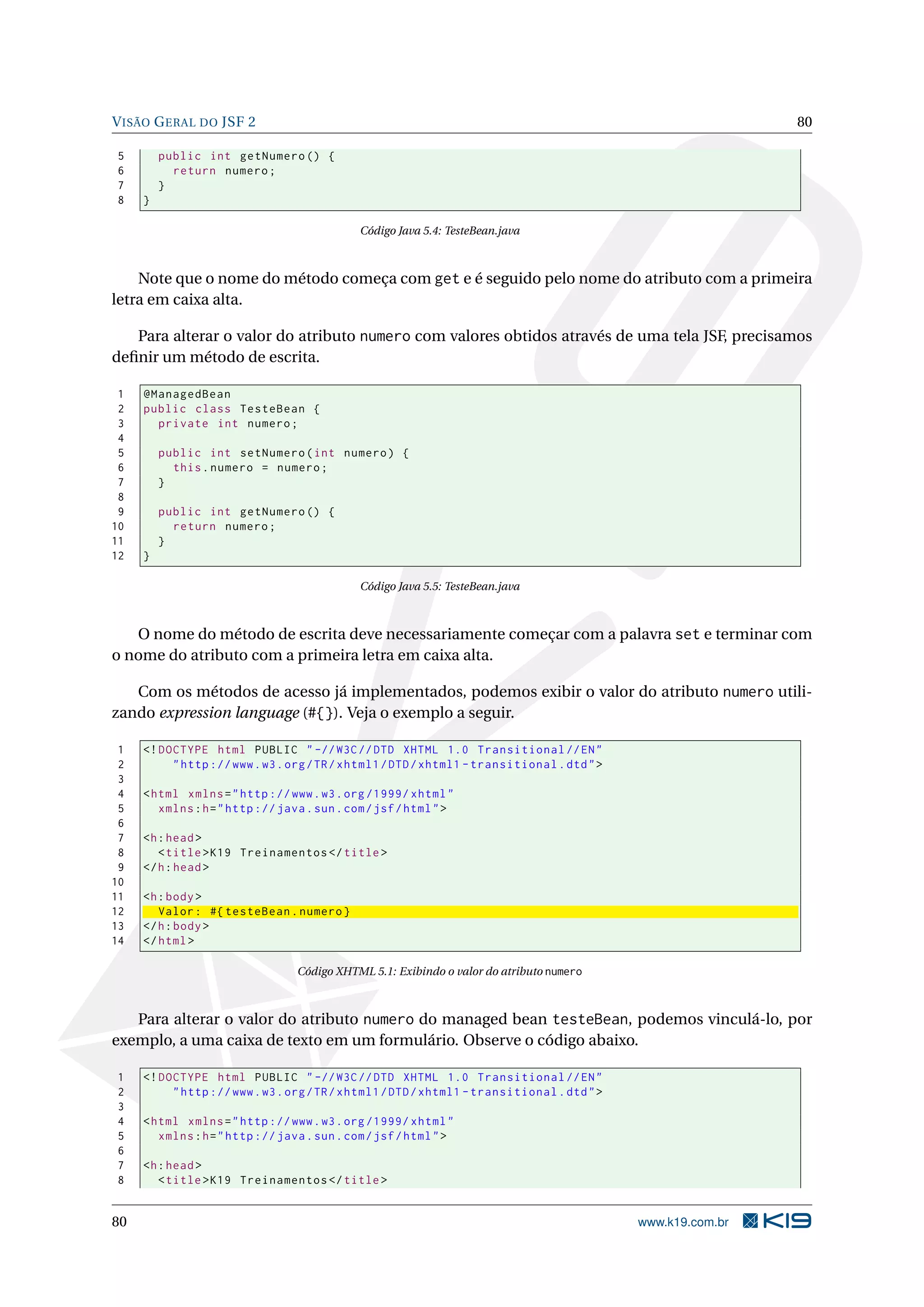 V ISÃO G ERAL DO JSF 2                                                                                       80

5        public int getNumero () {
6          return numero ;
7        }
8    }

                                              Código Java 5.4: TesteBean.java



    Note que o nome do método começa com get e é seguido pelo nome do atributo com a primeira
letra em caixa alta.

   Para alterar o valor do atributo numero com valores obtidos através de uma tela JSF, precisamos
deﬁnir um método de escrita.

 1   @ManagedBean
 2   public class TesteBean {
 3     private int numero ;
 4
 5       public int setNumero ( int numero ) {
 6         this . numero = numero ;
 7       }
 8
 9       public int getNumero () {
10         return numero ;
11       }
12   }

                                              Código Java 5.5: TesteBean.java



   O nome do método de escrita deve necessariamente começar com a palavra set e terminar com
o nome do atributo com a primeira letra em caixa alta.

   Com os métodos de acesso já implementados, podemos exibir o valor do atributo numero utili-
zando expression language (#{}). Veja o exemplo a seguir.

 1   <! DOCTYPE html PUBLIC " -// W3C // DTD XHTML 1.0 Transitional // EN "
 2        " http :// www . w3 . org / TR / xhtml1 / DTD / xhtml1 - transitional . dtd " >
 3
 4   < html xmlns = " http :// www . w3 . org /1999/ xhtml "
 5      xmlns : h = " http :// java . sun . com / jsf / html " >
 6
 7   <h : head >
 8      < title > K19 Treinamentos </ title >
 9   </ h : head >
10
11   <h : body >
12      Valor : #{ testeBean . numero }
13   </ h : body >
14   </ html >

                                  Código XHTML 5.1: Exibindo o valor do atributo numero



   Para alterar o valor do atributo numero do managed bean testeBean, podemos vinculá-lo, por
exemplo, a uma caixa de texto em um formulário. Observe o código abaixo.

1    <! DOCTYPE html PUBLIC " -// W3C // DTD XHTML 1.0 Transitional // EN "
2         " http :// www . w3 . org / TR / xhtml1 / DTD / xhtml1 - transitional . dtd " >
3
4    < html xmlns = " http :// www . w3 . org /1999/ xhtml "
5       xmlns : h = " http :// java . sun . com / jsf / html " >
6
7    <h : head >
8       < title > K19 Treinamentos </ title >


80                                                                                          www.k19.com.br
 