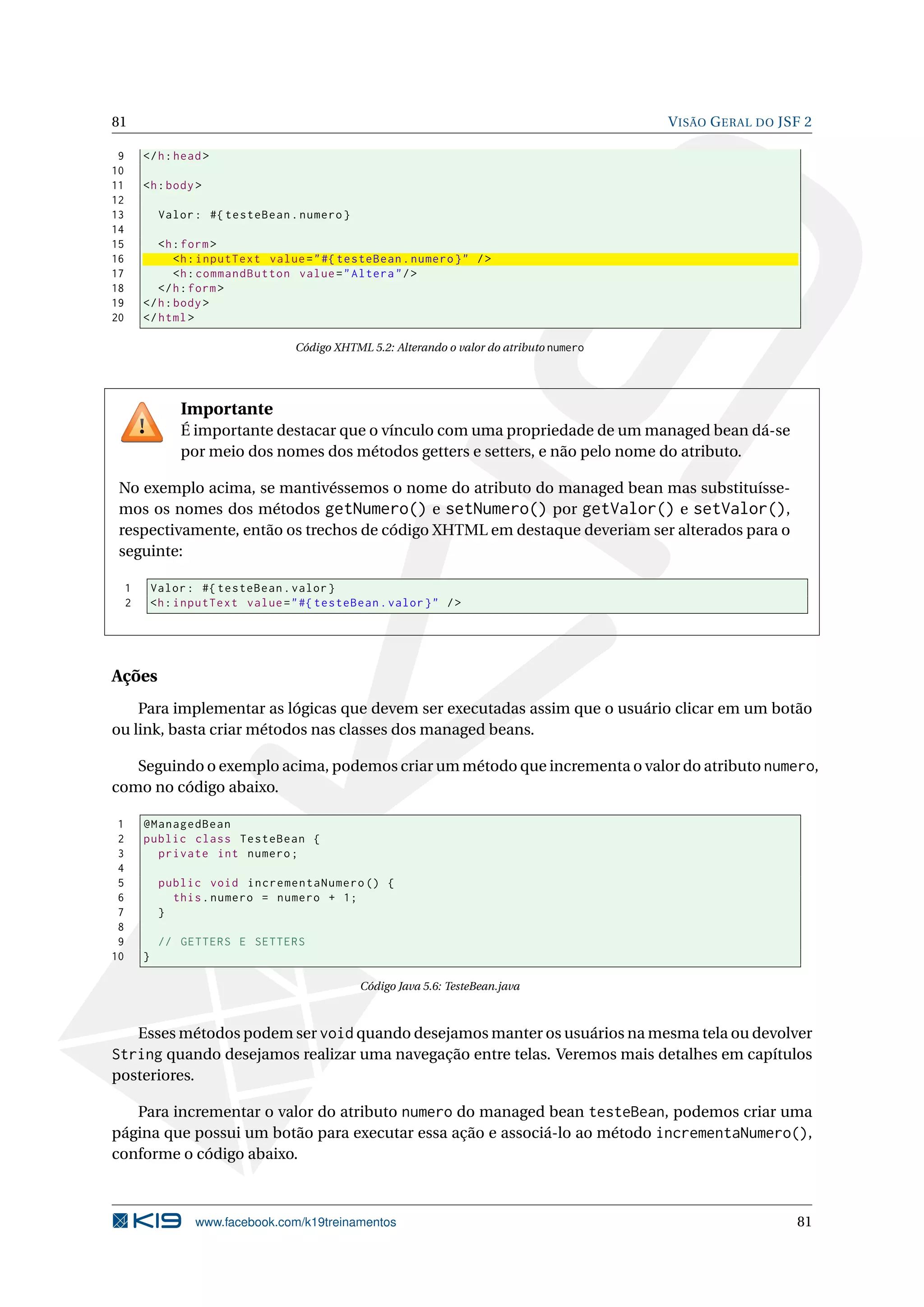 81                                                                                            V ISÃO G ERAL DO JSF 2

 9       </ h : head >
10
11       <h : body >
12
13            Valor : #{ testeBean . numero }
14
15          <h : form >
16              <h : inputText value = " #{ testeBean . numero } " / >
17              <h : commandButton value = " Altera " / >
18          </ h : form >
19       </ h : body >
20       </ html >

                                     Código XHTML 5.2: Alterando o valor do atributo numero




                  Importante
                  É importante destacar que o vínculo com uma propriedade de um managed bean dá-se
                  por meio dos nomes dos métodos getters e setters, e não pelo nome do atributo.

 No exemplo acima, se mantivéssemos o nome do atributo do managed bean mas substituísse-
 mos os nomes dos métodos getNumero() e setNumero() por getValor() e setValor(),
 respectivamente, então os trechos de código XHTML em destaque deveriam ser alterados para o
 seguinte:

     1       Valor : #{ testeBean . valor }
     2       <h : inputText value = " #{ testeBean . valor } " / >




Ações
    Para implementar as lógicas que devem ser executadas assim que o usuário clicar em um botão
ou link, basta criar métodos nas classes dos managed beans.

   Seguindo o exemplo acima, podemos criar um método que incrementa o valor do atributo numero,
como no código abaixo.

 1       @ManagedBean
 2       public class TesteBean {
 3         private int numero ;
 4
 5            public void incrementaNumero () {
 6              this . numero = numero + 1;
 7            }
 8
 9            // GETTERS E SETTERS
10       }

                                                 Código Java 5.6: TesteBean.java



   Esses métodos podem ser void quando desejamos manter os usuários na mesma tela ou devolver
String quando desejamos realizar uma navegação entre telas. Veremos mais detalhes em capítulos
posteriores.

   Para incrementar o valor do atributo numero do managed bean testeBean, podemos criar uma
página que possui um botão para executar essa ação e associá-lo ao método incrementaNumero(),
conforme o código abaixo.



                    www.facebook.com/k19treinamentos                                                             81
 
