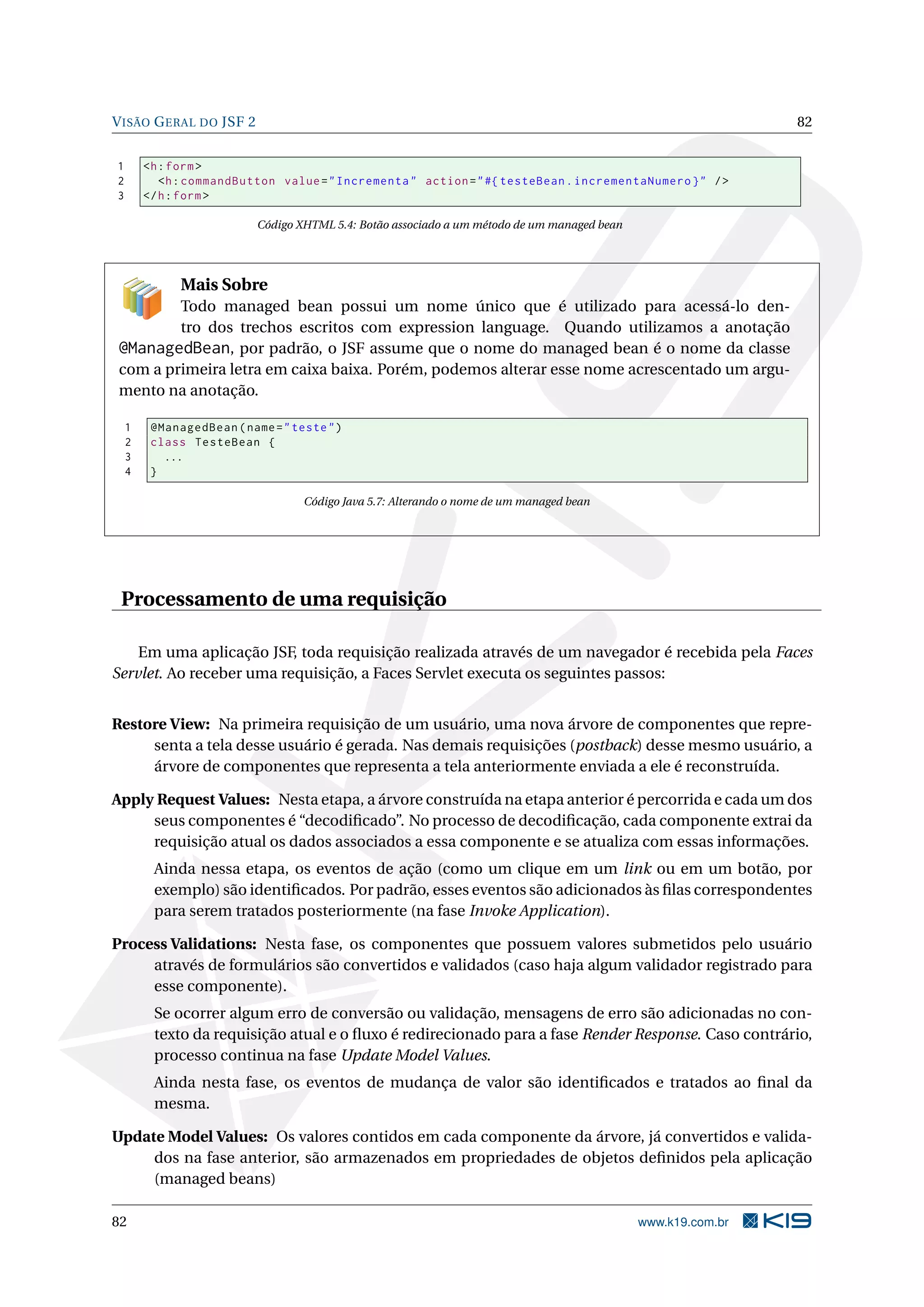 V ISÃO G ERAL DO JSF 2                                                                                         82


1       <h : form >
2          <h : commandButton value = " Incrementa " action = " #{ testeBean . incrementaNumero } " / >
3       </ h : form >

                           Código XHTML 5.4: Botão associado a um método de um managed bean




              Mais Sobre
         Todo managed bean possui um nome único que é utilizado para acessá-lo den-
         tro dos trechos escritos com expression language. Quando utilizamos a anotação
 @ManagedBean, por padrão, o JSF assume que o nome do managed bean é o nome da classe
 com a primeira letra em caixa baixa. Porém, podemos alterar esse nome acrescentado um argu-
 mento na anotação.

    1    @ManagedBean ( name = " teste " )
    2    class TesteBean {
    3      ...
    4    }

                                   Código Java 5.7: Alterando o nome de um managed bean




 Processamento de uma requisição

    Em uma aplicação JSF, toda requisição realizada através de um navegador é recebida pela Faces
Servlet. Ao receber uma requisição, a Faces Servlet executa os seguintes passos:


Restore View: Na primeira requisição de um usuário, uma nova árvore de componentes que repre-
     senta a tela desse usuário é gerada. Nas demais requisições (postback) desse mesmo usuário, a
     árvore de componentes que representa a tela anteriormente enviada a ele é reconstruída.

Apply Request Values: Nesta etapa, a árvore construída na etapa anterior é percorrida e cada um dos
     seus componentes é “decodiﬁcado”. No processo de decodiﬁcação, cada componente extrai da
     requisição atual os dados associados a essa componente e se atualiza com essas informações.
         Ainda nessa etapa, os eventos de ação (como um clique em um link ou em um botão, por
         exemplo) são identiﬁcados. Por padrão, esses eventos são adicionados às ﬁlas correspondentes
         para serem tratados posteriormente (na fase Invoke Application).

Process Validations: Nesta fase, os componentes que possuem valores submetidos pelo usuário
     através de formulários são convertidos e validados (caso haja algum validador registrado para
     esse componente).
         Se ocorrer algum erro de conversão ou validação, mensagens de erro são adicionadas no con-
         texto da requisição atual e o ﬂuxo é redirecionado para a fase Render Response. Caso contrário,
         processo continua na fase Update Model Values.
         Ainda nesta fase, os eventos de mudança de valor são identiﬁcados e tratados ao ﬁnal da
         mesma.

Update Model Values: Os valores contidos em cada componente da árvore, já convertidos e valida-
     dos na fase anterior, são armazenados em propriedades de objetos deﬁnidos pela aplicação
     (managed beans)

82                                                                                            www.k19.com.br
 