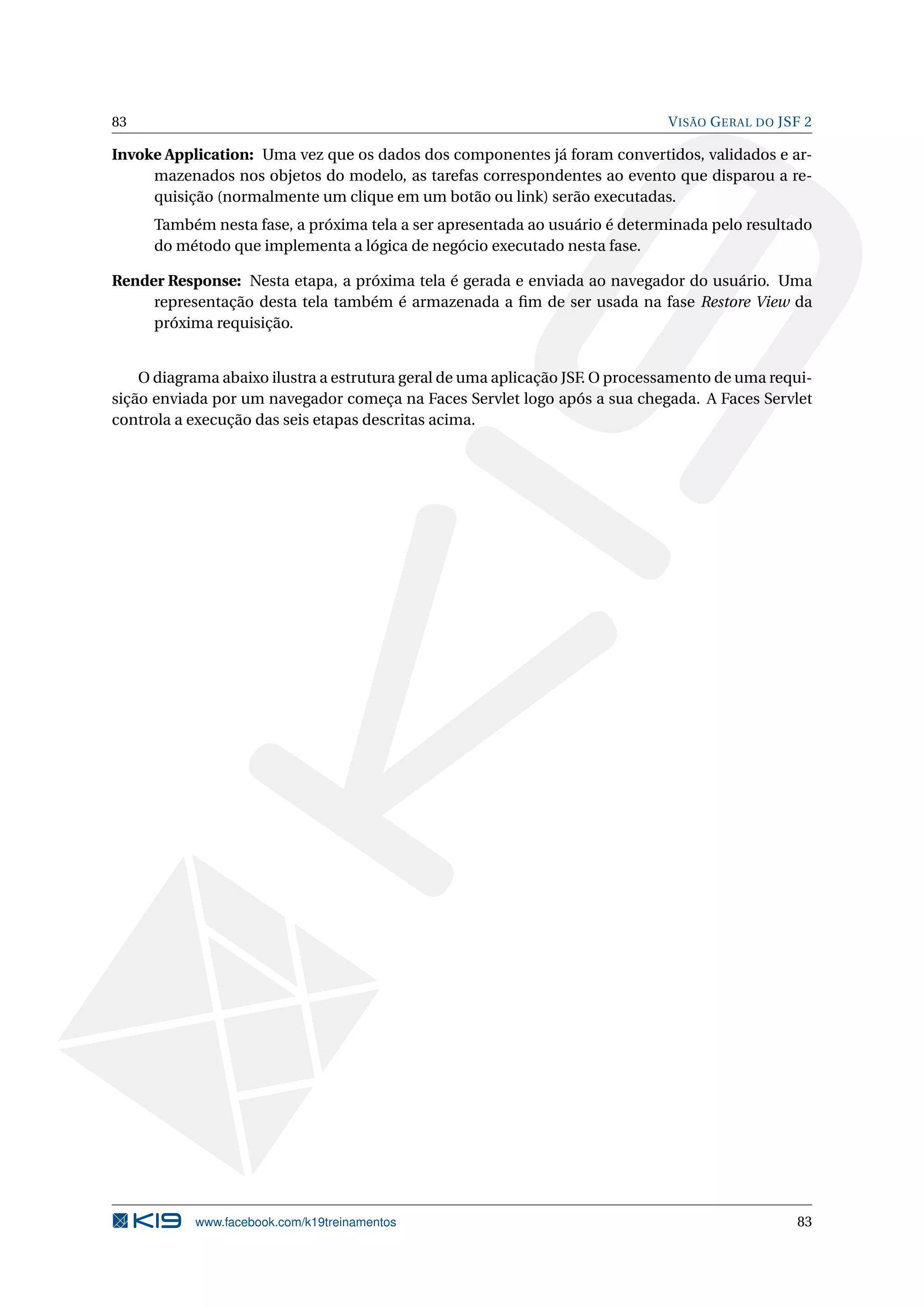 83                                                                            V ISÃO G ERAL DO JSF 2

Invoke Application: Uma vez que os dados dos componentes já foram convertidos, validados e ar-
     mazenados nos objetos do modelo, as tarefas correspondentes ao evento que disparou a re-
     quisição (normalmente um clique em um botão ou link) serão executadas.
     Também nesta fase, a próxima tela a ser apresentada ao usuário é determinada pelo resultado
     do método que implementa a lógica de negócio executado nesta fase.

Render Response: Nesta etapa, a próxima tela é gerada e enviada ao navegador do usuário. Uma
     representação desta tela também é armazenada a ﬁm de ser usada na fase Restore View da
     próxima requisição.


    O diagrama abaixo ilustra a estrutura geral de uma aplicação JSF. O processamento de uma requi-
sição enviada por um navegador começa na Faces Servlet logo após a sua chegada. A Faces Servlet
controla a execução das seis etapas descritas acima.




           www.facebook.com/k19treinamentos                                                      83
 