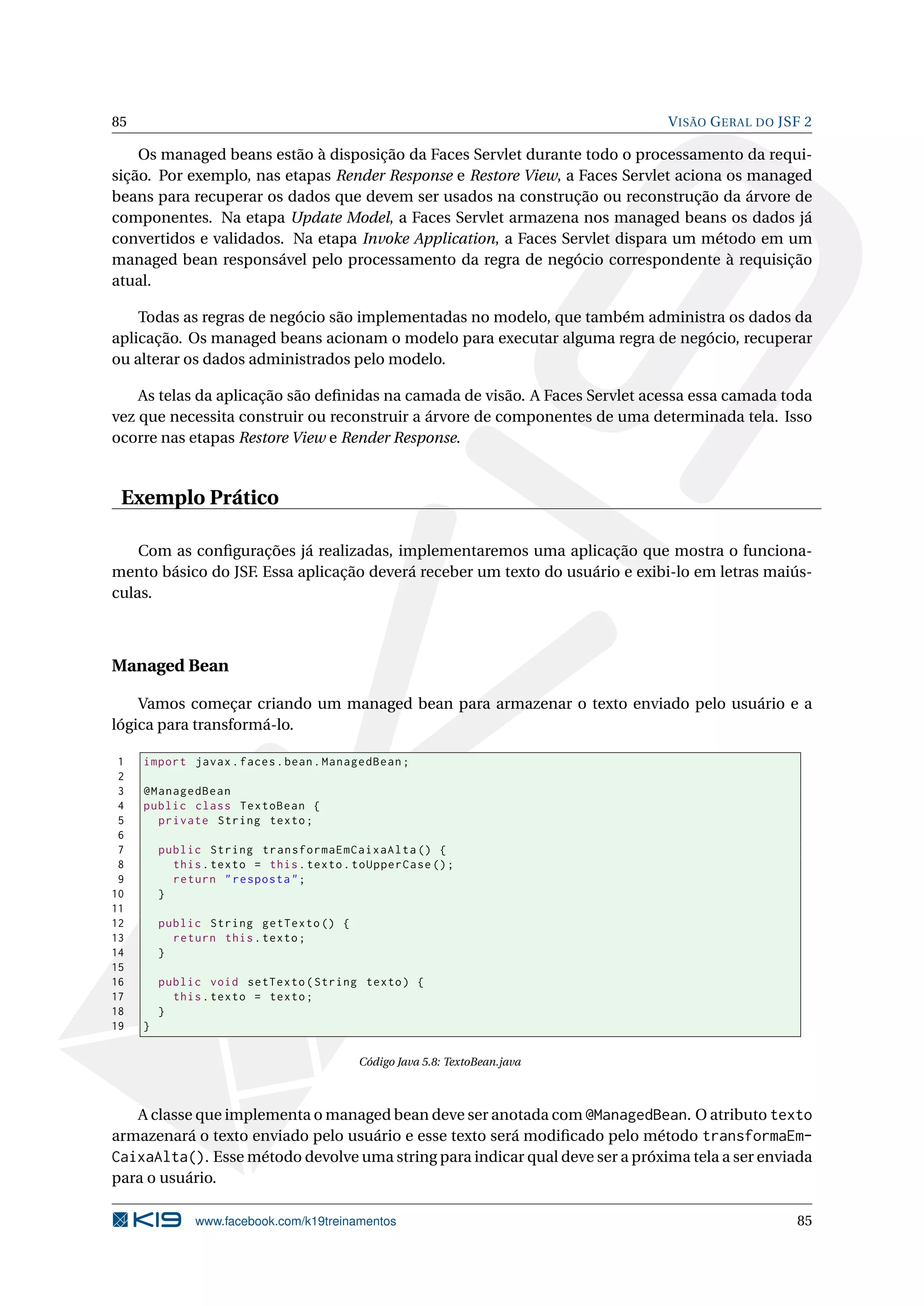 85                                                                            V ISÃO G ERAL DO JSF 2

    Os managed beans estão à disposição da Faces Servlet durante todo o processamento da requi-
sição. Por exemplo, nas etapas Render Response e Restore View, a Faces Servlet aciona os managed
beans para recuperar os dados que devem ser usados na construção ou reconstrução da árvore de
componentes. Na etapa Update Model, a Faces Servlet armazena nos managed beans os dados já
convertidos e validados. Na etapa Invoke Application, a Faces Servlet dispara um método em um
managed bean responsável pelo processamento da regra de negócio correspondente à requisição
atual.

    Todas as regras de negócio são implementadas no modelo, que também administra os dados da
aplicação. Os managed beans acionam o modelo para executar alguma regra de negócio, recuperar
ou alterar os dados administrados pelo modelo.

    As telas da aplicação são deﬁnidas na camada de visão. A Faces Servlet acessa essa camada toda
vez que necessita construir ou reconstruir a árvore de componentes de uma determinada tela. Isso
ocorre nas etapas Restore View e Render Response.


 Exemplo Prático

    Com as conﬁgurações já realizadas, implementaremos uma aplicação que mostra o funciona-
mento básico do JSF. Essa aplicação deverá receber um texto do usuário e exibi-lo em letras maiús-
culas.



Managed Bean

    Vamos começar criando um managed bean para armazenar o texto enviado pelo usuário e a
lógica para transformá-lo.

 1   import javax . faces . bean . ManagedBean ;
 2
 3   @ManagedBean
 4   public class TextoBean {
 5     private String texto ;
 6
 7       public String transformaEmCaixaAlta () {
 8         this . texto = this . texto . toUpperCase () ;
 9         return " resposta " ;
10       }
11
12       public String getTexto () {
13         return this . texto ;
14       }
15
16       public void setTexto ( String texto ) {
17         this . texto = texto ;
18       }
19   }

                                         Código Java 5.8: TextoBean.java



   A classe que implementa o managed bean deve ser anotada com @ManagedBean. O atributo texto
armazenará o texto enviado pelo usuário e esse texto será modiﬁcado pelo método transformaEm-
CaixaAlta(). Esse método devolve uma string para indicar qual deve ser a próxima tela a ser enviada
para o usuário.

               www.facebook.com/k19treinamentos                                                  85
 