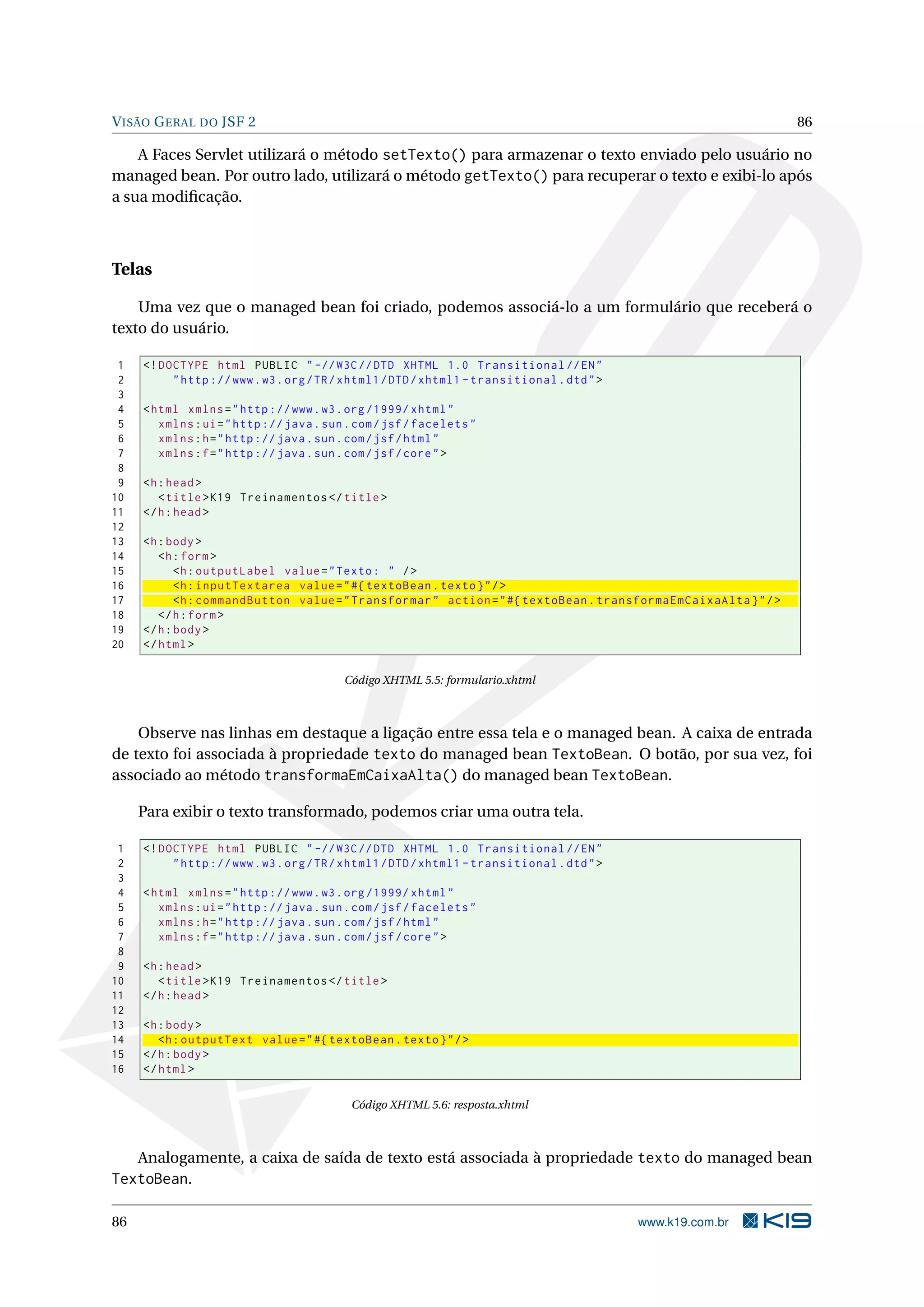 V ISÃO G ERAL DO JSF 2                                                                                           86

    A Faces Servlet utilizará o método setTexto() para armazenar o texto enviado pelo usuário no
managed bean. Por outro lado, utilizará o método getTexto() para recuperar o texto e exibi-lo após
a sua modiﬁcação.



Telas

    Uma vez que o managed bean foi criado, podemos associá-lo a um formulário que receberá o
texto do usuário.

 1   <! DOCTYPE html PUBLIC " -// W3C // DTD XHTML 1.0 Transitional // EN "
 2        " http :// www . w3 . org / TR / xhtml1 / DTD / xhtml1 - transitional . dtd " >
 3
 4   < html xmlns = " http :// www . w3 . org /1999/ xhtml "
 5      xmlns : ui = " http :// java . sun . com / jsf / facelets "
 6      xmlns : h = " http :// java . sun . com / jsf / html "
 7      xmlns : f = " http :// java . sun . com / jsf / core " >
 8
 9   <h : head >
10      < title > K19 Treinamentos </ title >
11   </ h : head >
12
13   <h : body >
14      <h : form >
15          <h : outputLabel value = " Texto : " / >
16          <h : inputTextarea value = " #{ textoBean . texto } " / >
17          <h : commandButton value = " Transformar " action = " #{ textoBean . transformaEmCaixaAlta } " / >
18      </ h : form >
19   </ h : body >
20   </ html >

                                          Código XHTML 5.5: formulario.xhtml



    Observe nas linhas em destaque a ligação entre essa tela e o managed bean. A caixa de entrada
de texto foi associada à propriedade texto do managed bean TextoBean. O botão, por sua vez, foi
associado ao método transformaEmCaixaAlta() do managed bean TextoBean.

     Para exibir o texto transformado, podemos criar uma outra tela.

 1   <! DOCTYPE html PUBLIC " -// W3C // DTD XHTML 1.0 Transitional // EN "
 2        " http :// www . w3 . org / TR / xhtml1 / DTD / xhtml1 - transitional . dtd " >
 3
 4   < html xmlns = " http :// www . w3 . org /1999/ xhtml "
 5      xmlns : ui = " http :// java . sun . com / jsf / facelets "
 6      xmlns : h = " http :// java . sun . com / jsf / html "
 7      xmlns : f = " http :// java . sun . com / jsf / core " >
 8
 9   <h : head >
10      < title > K19 Treinamentos </ title >
11   </ h : head >
12
13   <h : body >
14      <h : outputText value = " #{ textoBean . texto } " / >
15   </ h : body >
16   </ html >

                                           Código XHTML 5.6: resposta.xhtml



     Analogamente, a caixa de saída de texto está associada à propriedade texto do managed bean
TextoBean.

86                                                                                          www.k19.com.br
 