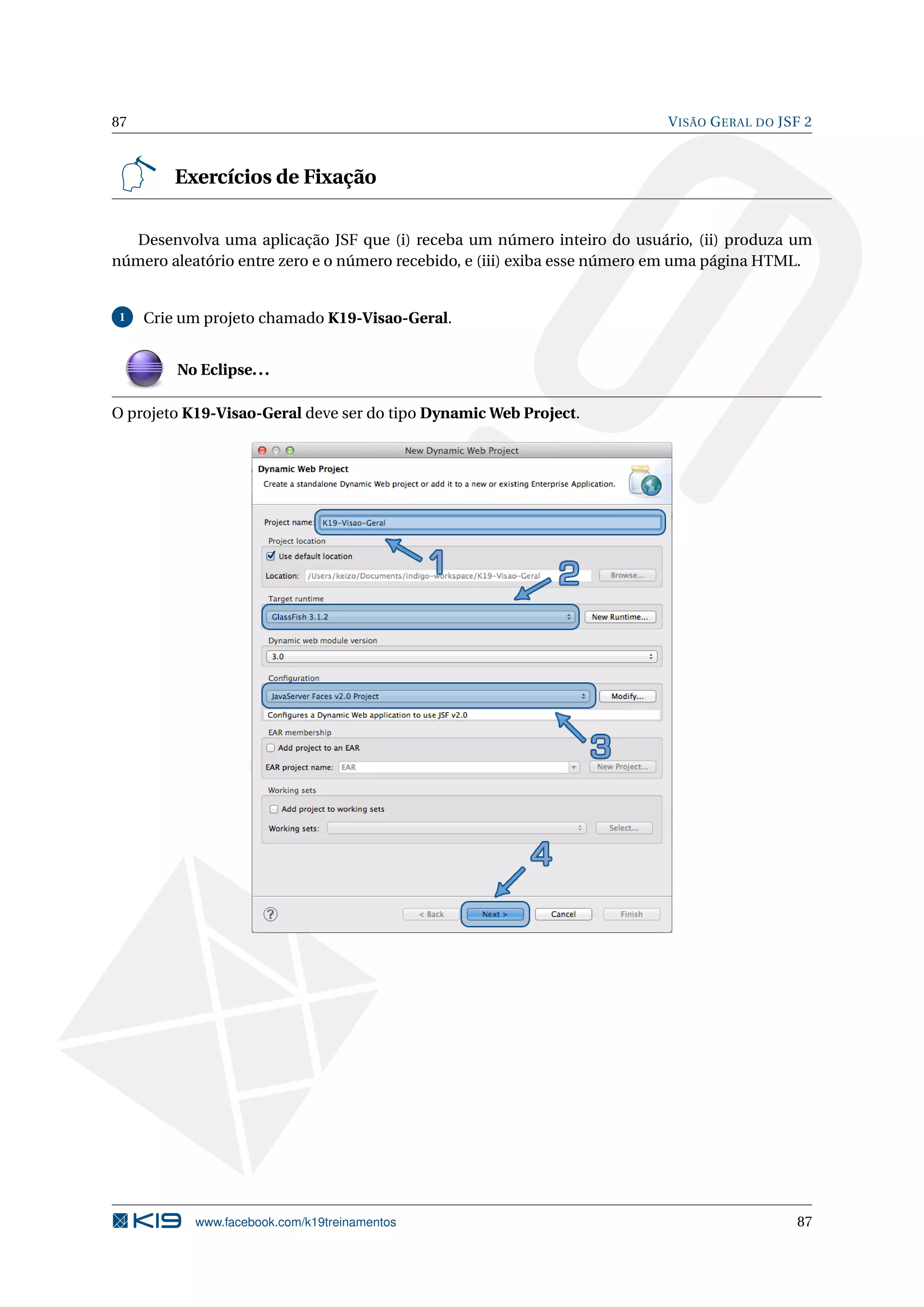 87                                                                        V ISÃO G ERAL DO JSF 2



         Exercícios de Fixação

   Desenvolva uma aplicação JSF que (i) receba um número inteiro do usuário, (ii) produza um
número aleatório entre zero e o número recebido, e (iii) exiba esse número em uma página HTML.


1    Crie um projeto chamado K19-Visao-Geral.


         No Eclipse. . .

O projeto K19-Visao-Geral deve ser do tipo Dynamic Web Project.




           www.facebook.com/k19treinamentos                                                  87
 