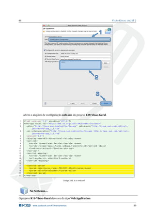 89 VISÃO GERAL DO JSF 2
Altere o arquivo de conﬁguração web.xml do projeto K19-Visao-Geral.
1 <?xml version="1.0" encoding="UTF -8"?>
2 <web -app xmlns:xsi="http://www.w3.org /2001/ XMLSchema -instance"
3 xmlns="http://java.sun.com/xml/ns/javaee" xmlns:web="http://java.sun.com/xml/ns/←
javaee/web -app_2_5.xsd"
4 xsi:schemaLocation="http://java.sun.com/xml/ns/javaee http://java.sun.com/xml/ns/←
javaee/web -app_3_0.xsd"
5 version="3.0">
6 <display -name>K19 -Visao -Geral</display -name>
7 <servlet >
8 <servlet -name>Faces Servlet </servlet -name>
9 <servlet -class>javax.faces.webapp.FacesServlet </servlet -class>
10 <load -on-startup >1</load -on-startup >
11 </servlet >
12 <servlet -mapping >
13 <servlet -name>Faces Servlet </servlet -name>
14 <url -pattern >*.xhtml</url -pattern >
15 </servlet -mapping >
16
17 <context -param>
18 <param -name>javax.faces.PROJECT_STAGE </param -name>
19 <param -value>Development </param -value>
20 </context -param>
21 </web -app>
Código XML 5.4: web.xml
No Netbeans...
O projeto K19-Visao-Geral deve ser do tipo Web Application
www.facebook.com/k19treinamentos 89
 