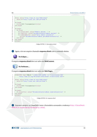 93 VISÃO GERAL DO JSF 2
3
4 <html xmlns="http ://www.w3.org /1999/ xhtml"
5 xmlns:h="http :// java.sun.com/jsf/html">
6
7 <h:head>
8 <title>K19 Treinamentos </title>
9 </h:head>
10
11 <h:body>
12 <h:form>
13 <h:outputLabel value="Número máximo: " />
14 <h:inputText value="#{ numeroAleatorioBean.maximo}" />
15 <h:commandButton value="Gera número aleatório"
16 action="#{ numeroAleatorioBean.geraNumeroAleatorio}" />
17 </h:form>
18 </h:body>
19 </html>
Código XHTML 5.7: formulario.xhtml
4 Agora, crie um arquivo chamado resposta.xhtml com o conteúdo abaixo.
No Eclipse...
O arquivo resposta.xhtml deve ser salvo em WebContent.
No Netbeans...
O arquivo resposta.xhtml deve ser salvo em Web Pages.
1 <!DOCTYPE html PUBLIC " -//W3C//DTD XHTML 1.0 Transitional //EN"
2 "http ://www.w3.org/TR/xhtml1/DTD/xhtml1 -transitional.dtd">
3
4 <html xmlns="http ://www.w3.org /1999/ xhtml"
5 xmlns:h="http :// java.sun.com/jsf/html">
6
7 <h:head>
8 <title>K19 Treinamentos </title>
9 </h:head>
10
11 <h:body>
12 <h:outputText value="#{ numeroAleatorioBean.numeroAleatorio}" />
13 </h:body>
14 </html>
Código XHTML 5.8: resposta.xhtml
5 Execute o projeto no GlassFish e teste o formulário acessando o endereço http://localhost:
8080/K19-Visao-Geral/formulario.xhtml.
www.facebook.com/k19treinamentos 93
 