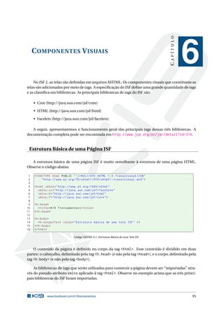 COMPONENTES VISUAIS
CAPÍTULO
6
No JSF 2, as telas são deﬁnidas em arquivos XHTML. Os componentes visuais que constituem as
telas são adicionados por meio de tags. A especiﬁcação do JSF deﬁne uma grande quantidade de tags
e as classiﬁca em bibliotecas. As principais bibliotecas de tags do JSF são:
• Core (http://java.sun.com/jsf/core)
• HTML (http://java.sun.com/jsf/html)
• Facelets (http://java.sun.com/jsf/facelets)
A seguir, apresentaremos o funcionamento geral das principais tags dessas três bibliotecas. A
documentação completa pode ser encontrada em http://www.jcp.org/en/jsr/detail?id=314.
Estrutura Básica de uma Página JSF
A estrutura básica de uma página JSF é muito semelhante à estrutura de uma página HTML.
Observe o código abaixo.
1 <!DOCTYPE html PUBLIC " -//W3C//DTD XHTML 1.0 Transitional //EN"
2 "http ://www.w3.org/TR/xhtml1/DTD/xhtml1 -transitional.dtd">
3
4 <html xmlns="http ://www.w3.org /1999/ xhtml"
5 xmlns:ui="http :// java.sun.com/jsf/facelets"
6 xmlns:h="http :// java.sun.com/jsf/html"
7 xmlns:f="http :// java.sun.com/jsf/core">
8
9 <h:head>
10 <title>K19 Treinamentos </title>
11 </h:head>
12
13 <h:body>
14 <h:outputText value="Estrutura básica de uma tela JSF" />
15 </h:body>
16 </html>
Código XHTML 6.1: Estrutura Básica de uma Tela JSF
O conteúdo da página é deﬁnido no corpo da tag <html>. Esse conteúdo é dividido em duas
partes: o cabeçalho, delimitado pela tag <h:head> (e não pela tag <head>), e o corpo, delimitado pela
tag <h:body> (e não pela tag <body>).
As bibliotecas de tags que serão utilizadas para construir a página devem ser “importadas” atra-
vés do pseudo-atributo xmlns aplicado à tag <html>. Observe no exemplo acima que as três princi-
pais bibliotecas do JSF foram importadas.
www.facebook.com/k19treinamentos 95
 