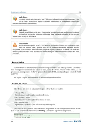 COMPONENTES VISUAIS 96
Mais Sobre
Devemos utilizar a declaração <!DOCTYPE> para informar aos navegadores qual é a ver-
são do HTML utilizado na página. Com essa informação, os navegadores podem pro-
cessar o documento corretamente.
Mais Sobre
Quando uma biblioteca de tags é “importada” através do pseudo-atributo xmlns, é pos-
sível deﬁnir um preﬁxo para essa biblioteca. Esse preﬁxo é utilizado, no documento,
para acessar as tags da biblioteca.
Importante
A utilização das tags <h:head> e <h:body> é fundamental para o funcionamento com-
pleto das páginas HTML geradas pelo JSF. Ao processar essas tags, na etapa Render
Response, o JSF adiciona recursos como scripts e arquivos de estilo na tela HTML que será
enviada para o usuário. Esses recursos são necessários para o funcionamento correto dos com-
ponentes.
Formulários
Os formulários no JSF são deﬁnidos através da tag <h:form> (e não pela tag <form>). Um formu-
lário é composto basicamente por caixas de texto, caixas de seleção, rótulos, botões e links. Ao ser
processado, o componente <h:form> gera um formulário HTML conﬁgurado para o método POST
do HTTP.
Nas seções a seguir, descreveremos os elementos de um formulário.
Caixas de Texto
O JSF deﬁne três tipos de caixas de texto para coletar dados do usuário.
• <h:inputText>
Permite que o usuário digite uma linha de texto.
• <h:inputTextarea>
Permite que o usuário digite várias linhas de texto.
• <h:inputSecret>
Igual ao <h:inputText> mas não exibe o que foi digitado.
Uma caixa de texto pode ser associada a uma propriedade de um managed bean através do atri-
buto value. Esse vínculo é denominado binding. Considere o seguinte managed bean.
1 @ManagedBean
2 public class UsuarioBean {
3 private String nome;
96 www.k19.com.br
 