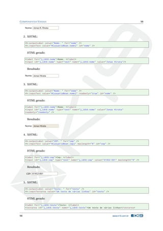 COMPONENTES VISUAIS 98
Jonas K. HirataNome:
2. XHTML:
<h:outputLabel value="Nome: " for="nome" />
<h:inputText value="#{ usuarioBean.nome}" id="nome" />
HTML gerado:
<label for="j_idt6:nome">Nome: </label>
<input id="j_idt6:nome" type="text" name="j_idt6:nome" value="Jonas Hirata"/>
Resultado:
Jonas HirataNome:
3. XHTML:
<h:outputLabel value="Nome: " for="nome" />
<h:inputText value="#{ usuarioBean.nome}" readonly="true" id="nome" />
HTML gerado:
<label for="j_idt6:nome">Nome: </label>
<input id="j_idt6:nome" type="text" name="j_idt6:nome" value="Jonas Hirata"
readonly="readonly" />
Resultado:
Jonas HirataNome:
4. XHTML:
<h:outputLabel value="CEP: " for="cep" />
<h:inputText value="#{ usuarioBean.cep}" maxlength="9" id="cep" />
HTML gerado:
<label for="j_idt6:cep">Cep: </label>
<input id="j_idt6:cep" type="text" name="j_idt6:cep" value="01452 -001" maxlength="9" />
Resultado:
01452-001CEP:
5. XHTML:
<h:outputLabel value="Texto: " for="texto" />
<h:inputTextarea value="Um texto de várias linhas" id="texto" />
HTML gerado:
<label for="j_idt6:texto">Texto: </label>
<textarea id="j_idt6:texto" name="j_idt6:texto">Um texto de várias linhas </textarea >
98 www.k19.com.br
 