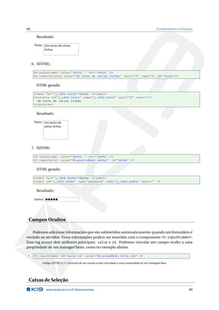 99 COMPONENTES VISUAIS
Resultado:
Um texto de várias
linhas
Texto:
6. XHTML:
<h:outputLabel value="Texto: " for="texto" />
<h:inputTextarea value="Um texto de várias linhas" cols="10" rows="3" id="texto"/>
HTML gerado:
<label for="j_idt6:texto">Texto: </label>
<textarea id="j_idt6:texto" name="j_idt6:texto" cols="10" rows="3">
Um texto de várias linhas
</textarea >
Resultado:
Um texto de
várias linhas
Texto:
7. XHTML:
<h:outputLabel value="Senha: " for="senha" />
<h:inputSecret value="#{ usuarioBean.senha}" id="senha" />
HTML gerado:
<label for="j_idt6:senha">Senha: </label>
<input id="j_idt6:senha" type="password" name="j_idt6:senha" value="" />
Resultado:
Senha:
Campos Ocultos
Podemos adicionar informações que são submetidas automaticamente quando um formulário é
enviado ao servidor. Essas informações podem ser inseridas com o componente <h:inputHidden>.
Essa tag possui dois atributos principais: value e id. Podemos vincular um campo oculto a uma
propriedade de um managed bean, como no exemplo abaixo.
1 <h:inputHidden id="curso -id" value="#{ cursosBean.curso.id}" />
Código XHTML 6.11: Exemplo de um campo oculto vinculado a uma propriedade de um managed bean
Caixas de Seleção
www.facebook.com/k19treinamentos 99
 