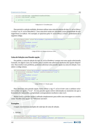 COMPONENTES VISUAIS 102
3 private List <String > siglasDosCursosEscolhidos;
4 private List <Curso > cursos;
5
6 // GETTERS E SETTERS
7 }
Código Java 6.4: CursosBean.java
Para permitir a seleção múltipla, devemos utilizar uma caixa de seleção do tipo <h:selectMany-
Listbox> ou <h:selectManyMenu>. Essa caixa deve então ser vinculada à nova propriedade do ma-
naged bean CursoBean. Por exemplo, se optarmos pela <h:selectManyListbox>, poderíamos ter o
seguinte código.
1 <h:selectManyListbox value="#{ cursosBean.siglasDosCursosEscolhidos}">
2 <f:selectItems
3 value="#{ cursosBean.cursos}"
4 var="curso"
5 itemValue="#{curso.sigla}"
6 itemLabel="#{curso.nome}" />
7 </h:selectManyListbox >
Código XHTML 6.16: Seleção de diversos cursos
Caixa de Seleção com Pseudo-opção
Por padrão, a caixa de seleção do tipo <h:selectOneMenu> sempre tem uma opção selecionada.
Contudo, em alguns casos, faz sentido para o usuário não selecionar nenhuma das opções disponí-
veis. Para resolver esse problema, podemos adicionar uma pseudo-opção na caixa de seleção. Con-
sidere o código abaixo.
1 <h:selectOneMenu value="#{ cursosBean.siglaDoCursoEscolhido}">
2 <f:selectItem itemLabel="Nenhum" noSelectionOption="true"/>
3 <f:selectItems
4 value="#{ cursosBean.cursos}"
5 var="curso"
6 itemValue="#{curso.sigla}"
7 itemLabel="#{curso.nome}" />
8 </h:selectOneMenu >
Código XHTML 6.17: Pseudo-opção
Para adicionar uma pseudo-opção, basta utilizar a tag <f:selectItem> com o atributo noSe-
lectionOption igual a “true”. Se essa pseudo-opção estiver selecionada no momento em que o
formulário for submetido, a propriedade correspondente receberá o valor null.
Muitas vezes, a pseudo-opção é utilizada simplesmente para exibir uma mensagem ao usuário,
como “Escolha uma opção” ou “Selecione um item”.
Exemplos
A seguir, mostraremos exemplos de cada tipo de caixa de seleção.
1. XHTML:
1 <h:outputLabel value="Ex-aluno" for="exaluno"/>
2 <h:selectBooleanCheckbox value="#{ cursosBean.exAluno}" id="exaluno"/>
102 www.k19.com.br
 