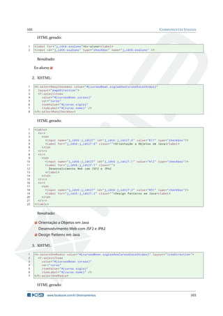 103 COMPONENTES VISUAIS
HTML gerado:
1 <label for="j_idt6:exaluno">Ex-aluno</label>
2 <input id="j_idt6:exaluno" type="checkbox" name="j_idt6:exaluno" />
Resultado:
Ex-aluno
2. XHTML:
1 <h:selectManyCheckbox value="#{ cursosBean.siglasDosCursosEscolhidos}"
2 layout="pageDirection">
3 <f:selectItems
4 value="#{ cursosBean.cursos}"
5 var="curso"
6 itemValue="#{curso.sigla}"
7 itemLabel="#{curso.nome}" />
8 </h:selectManyCheckbox >
HTML gerado:
1 <table>
2 <tr>
3 <td>
4 <input name="j_idt6:j_idt27" id="j_idt6:j_idt27 :0" value="K11" type="checkbox"/>
5 <label for="j_idt6:j_idt27 :0" class="">Orientação a Objetos em Java</label>
6 </td>
7 </tr>
8 <tr>
9 <td>
10 <input name="j_idt6:j_idt27" id="j_idt6:j_idt27 :1" value="K12" type="checkbox"/>
11 <label for="j_idt6:j_idt27 :1" class="">
12 Desenvolvimento Web com JSF2 e JPA2
13 </label>
14 </td>
15 </tr>
16 <tr>
17 <td>
18 <input name="j_idt6:j_idt27" id="j_idt6:j_idt27 :2" value="K51" type="checkbox"/>
19 <label for="j_idt6:j_idt27 :2" class="">Design Patterns em Java</label>
20 </td>
21 </tr>
22 </table>
Resultado:
Orientação a Objetos em Java
Desenvolvimento Web com JSF2 e JPA2
Design Patterns em Java
3. XHTML:
1 <h:selectOneRadio value="#{ cursosBean.siglasDosCursosEscolhidos}" layout="lineDirection">
2 <f:selectItems
3 value="#{ cursosBean.cursos}"
4 var="curso"
5 itemValue="#{curso.sigla}"
6 itemLabel="#{curso.nome}" />
7 </h:selectOneRadio >
HTML gerado:
www.facebook.com/k19treinamentos 103
 