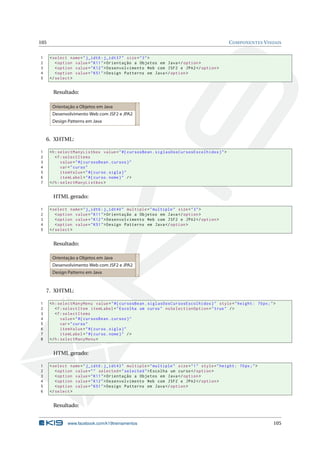 105 COMPONENTES VISUAIS
1 <select name="j_idt6:j_idt37" size="3">
2 <option value="K11">Orientação a Objetos em Java</option >
3 <option value="K12">Desenvolvimento Web com JSF2 e JPA2</option >
4 <option value="K51">Design Patterns em Java</option >
5 </select >
Resultado:
Orientação a Objetos em Java
Desenvolvimento Web com JSF2 e JPA2
Design Patterns em Java
6. XHTML:
1 <h:selectManyListbox value="#{ cursosBean.siglasDosCursosEscolhidos}">
2 <f:selectItems
3 value="#{ cursosBean.cursos}"
4 var="curso"
5 itemValue="#{curso.sigla}"
6 itemLabel="#{curso.nome}" />
7 </h:selectManyListbox >
HTML gerado:
1 <select name="j_idt6:j_idt40" multiple="multiple" size="3">
2 <option value="K11">Orientação a Objetos em Java</option >
3 <option value="K12">Desenvolvimento Web com JSF2 e JPA2</option >
4 <option value="K51">Design Patterns em Java</option >
5 </select >
Resultado:
Orientação a Objetos em Java
Desenvolvimento Web com JSF2 e JPA2
Design Patterns em Java
7. XHTML:
1 <h:selectManyMenu value="#{ cursosBean.siglasDosCursosEscolhidos}" style="height: 70px;">
2 <f:selectItem itemLabel="Escolha um curso" noSelectionOption="true" />
3 <f:selectItems
4 value="#{ cursosBean.cursos}"
5 var="curso"
6 itemValue="#{curso.sigla}"
7 itemLabel="#{curso.nome}" />
8 </h:selectManyMenu >
HTML gerado:
1 <select name="j_idt6:j_idt43" multiple="multiple" size="1" style="height: 70px;">
2 <option value="" selected="selected">Escolha um curso</option >
3 <option value="K11">Orientação a Objetos em Java</option >
4 <option value="K12">Desenvolvimento Web com JSF2 e JPA2</option >
5 <option value="K51">Design Patterns em Java</option >
6 </select >
Resultado:
www.facebook.com/k19treinamentos 105
 