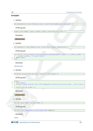 107 COMPONENTES VISUAIS
Exemplos
1. XHTML:
1 <h:commandButton value="Adiciona curso" action="#{ cursosBean.adicionaCurso}" />
HTML gerado:
1 <input type="submit" name="j_idt59:j_idt60" value="Adiciona curso" />
Resultado:
Adiciona curso
2. XHTML:
1 <h:commandLink value="Remove curso" action="#{ cursosBean.removeCurso}"/>
HTML gerado:
1 <a href="#" onclick="mojarra.jsfcljs(document.getElementById(’j_idt62 ’) ,{’j_idt62:j_idt66 ’:’←
j_idt62:j_idt66 ’},’’);return false">
2 Remove curso
3 </a>
Resultado:
Remove curso
3. XHTML:
1 <h:button value="Lista de cursos" outcome="lista -cursos" />
HTML gerado:
1 <input
2 type="button"
3 onclick="window.location.href=’/K19 -Componentes -Visuais/lista -cursos.xhtml ’; return false;←
"
4 value="Lista de cursos" />
Resultado:
Lista de cursos
4. XHTML:
1 <h:link value="Home" outcome="home" />
HTML gerado:
1 <a href="/K19 -Componentes -Visuais/home.xhtml">Home</a>
Resultado:
Home
www.facebook.com/k19treinamentos 107
 