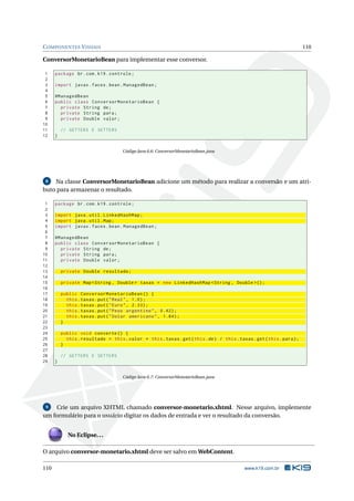 COMPONENTES VISUAIS 110
ConversorMonetarioBean para implementar esse conversor.
1 package br.com.k19.controle;
2
3 import javax.faces.bean.ManagedBean;
4
5 @ManagedBean
6 public class ConversorMonetarioBean {
7 private String de;
8 private String para;
9 private Double valor;
10
11 // GETTERS E SETTERS
12 }
Código Java 6.6: ConversorMonetarioBean.java
8 Na classe ConversorMonetarioBean adicione um método para realizar a conversão e um atri-
buto para armazenar o resultado.
1 package br.com.k19.controle;
2
3 import java.util.LinkedHashMap;
4 import java.util.Map;
5 import javax.faces.bean.ManagedBean;
6
7 @ManagedBean
8 public class ConversorMonetarioBean {
9 private String de;
10 private String para;
11 private Double valor;
12
13 private Double resultado;
14
15 private Map <String , Double > taxas = new LinkedHashMap <String , Double >();
16
17 public ConversorMonetarioBean () {
18 this.taxas.put("Real", 1.0);
19 this.taxas.put("Euro", 2.33);
20 this.taxas.put("Peso argentino", 0.42);
21 this.taxas.put("Dolar americano", 1.84);
22 }
23
24 public void converte () {
25 this.resultado = this.valor * this.taxas.get(this.de) / this.taxas.get(this.para);
26 }
27
28 // GETTERS E SETTERS
29 }
Código Java 6.7: ConversorMonetarioBean.java
9 Crie um arquivo XHTML chamado conversor-monetario.xhtml. Nesse arquivo, implemente
um formulário para o usuário digitar os dados de entrada e ver o resultado da conversão.
No Eclipse...
O arquivo conversor-monetario.xhtml deve ser salvo em WebContent.
110 www.k19.com.br
 