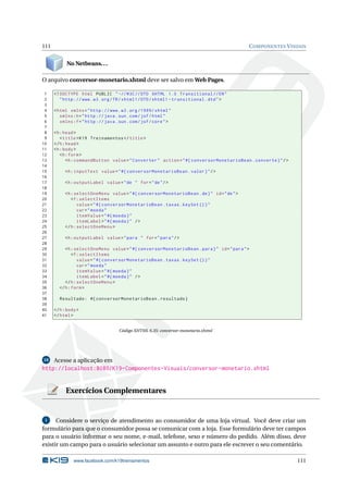 111 COMPONENTES VISUAIS
No Netbeans...
O arquivo conversor-monetario.xhtml deve ser salvo em Web Pages.
1 <!DOCTYPE html PUBLIC " -//W3C//DTD XHTML 1.0 Transitional //EN"
2 "http ://www.w3.org/TR/xhtml1/DTD/xhtml1 -transitional.dtd">
3
4 <html xmlns="http ://www.w3.org /1999/ xhtml"
5 xmlns:h="http :// java.sun.com/jsf/html"
6 xmlns:f="http :// java.sun.com/jsf/core">
7
8 <h:head>
9 <title>K19 Treinamentos </title>
10 </h:head>
11 <h:body>
12 <h:form>
13 <h:commandButton value="Converter" action="#{ conversorMonetarioBean.converte}"/>
14
15 <h:inputText value="#{ conversorMonetarioBean.valor}"/>
16
17 <h:outputLabel value="de " for="de"/>
18
19 <h:selectOneMenu value="#{ conversorMonetarioBean.de}" id="de">
20 <f:selectItems
21 value="#{ conversorMonetarioBean.taxas.keySet ()}"
22 var="moeda"
23 itemValue="#{moeda}"
24 itemLabel="#{moeda}" />
25 </h:selectOneMenu >
26
27 <h:outputLabel value="para " for="para"/>
28
29 <h:selectOneMenu value="#{ conversorMonetarioBean.para}" id="para">
30 <f:selectItems
31 value="#{ conversorMonetarioBean.taxas.keySet ()}"
32 var="moeda"
33 itemValue="#{moeda}"
34 itemLabel="#{moeda}" />
35 </h:selectOneMenu >
36 </h:form>
37
38 Resultado: #{ conversorMonetarioBean.resultado}
39
40 </h:body>
41 </html>
Código XHTML 6.35: conversor-monetario.xhtml
10 Acesse a aplicação em
http://localhost:8080/K19-Componentes-Visuais/conversor-monetario.xhtml
Exercícios Complementares
1 Considere o serviço de atendimento ao consumidor de uma loja virtual. Você deve criar um
formulário para que o consumidor possa se comunicar com a loja. Esse formulário deve ter campos
para o usuário informar o seu nome, e-mail, telefone, sexo e número do pedido. Além disso, deve
existir um campo para o usuário selecionar um assunto e outro para ele escrever o seu comentário.
www.facebook.com/k19treinamentos 111
 