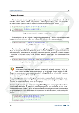 COMPONENTES VISUAIS 112
Textos e Imagens
Para inserir textos em uma página, podemos usar os componentes <h:outputText> e <h:output-
Format>. O texto exibido por tais componentes é deﬁnido pelo atributo value. Em particular, o
<h:outputFormat> permite diversos tipos de formatação do texto que será exibido.
1 <h:outputFormat value="Preço do produto {0}: R$ {1}">
2 <f:param value="#{ lojaBean.produto.nome}"/>
3 <f:param value="#{ lojaBean.produto.preco}"/>
4 </h:outputFormat >
Código XHTML 6.37: Exemplo de utilização do <h:outputFormat>
O componente <h:graphicImage> é usado para inserir imagens. Podemos indicar o caminho da
imagem através dos atributos value ou url. Esses dois atributos são exatamente iguais.
1 <h:graphicImage value="/imagens/k19 -treinamentos.png" />
Código XHTML 6.38: Exemplo de inserção de imagem
Para padronizar a organização dos recursos da sua aplicação, o JSF 2 permite a criação de bibli-
otecas de imagens. Para criar uma biblioteca, basta adicionar um diretório na pasta /resources (na
raiz da aplicação). Por exemplo, se criarmos o diretório /resources/imagens-k19/ e adicionarmos
a imagem k19-treinamentos.png nesse diretório, podemos inseri-la em uma página da seguinte
forma:
1 <h:graphicImage library="imagens -k19" name="k19 -treinamentos.png" />
Código XHTML 6.39: Exemplo de inserção de imagem usando o atributo library
Mais Sobre
Todos os componentes do JSF possuem um atributo booleano chamado rendered.
Esse atributo indica se o componente deve ser renderizado durante a etapa Render
Response do processamento de uma requisição. O valor padrão desse atributo é true, o que
indica que o componente deve ser exibido.
O preço de alguns produtos vendidos pela Amazon.com, por exemplo, não são exibidos na pá-
gina de apresentação do produto. Para um produto desse tipo, o usuário precisa adicioná-lo ao
carrinho de compras para então poder ver o seu preço.
Como exemplo, suponha que um objeto do tipo Produto possua uma propriedade booleana
chamada mostraPreco. Ela indica se o preço daquele produto deve ser exibido ou não. Assim,
podemos associar o atributo rendered do componente responsável pela exibição do preço do
produto a essa propriedade. Isso pode ser feito usando expression language, como no exemplo
abaixo.
1 <h:outputFormat value="Preço do produto {0}: R$ {1}"
2 rendered="#{ lojaBean.produto.mostraPreco}">
3 <f:param value="#{ lojaBean.produto.nome}"/>
4 <f:param value="#{ lojaBean.produto.preco}"/>
5 </h:outputFormat >
112 www.k19.com.br
 