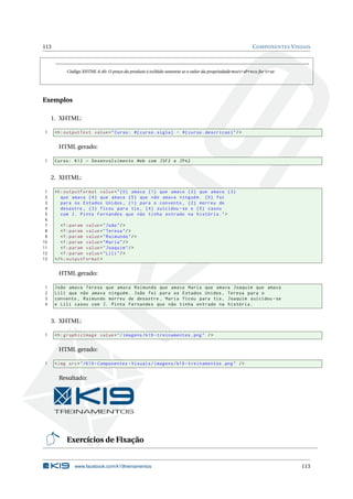 113 COMPONENTES VISUAIS
Código XHTML 6.40: O preço do produto é exibido somente se o valor da propriedade mostraPreco for true
Exemplos
1. XHTML:
1 <h:outputText value="Curso: #{curso.sigla} - #{curso.descricao}"/>
HTML gerado:
1 Curso: K12 - Desenvolvimento Web com JSF2 e JPA2
2. XHTML:
1 <h:outputFormat value="{0} amava {1} que amava {2} que amava {3}
2 que amava {4} que amava {5} que não amava ninguém. {0} foi
3 para os Estados Unidos , {1} para o convento , {2} morreu de
4 desastre , {3} ficou para tia , {4} suicidou -se e {5} casou
5 com J. Pinto Fernandes que não tinha entrado na história.">
6
7 <f:param value="João"/>
8 <f:param value="Teresa"/>
9 <f:param value="Raimundo"/>
10 <f:param value="Maria"/>
11 <f:param value="Joaquim"/>
12 <f:param value="Lili"/>
13 </h:outputFormat >
HTML gerado:
1 João amava Teresa que amava Raimundo que amava Maria que amava Joaquim que amava
2 Lili que não amava ninguém. João foi para os Estados Unidos , Teresa para o
3 convento , Raimundo morreu de desastre , Maria ficou para tia , Joaquim suicidou -se
4 e Lili casou com J. Pinto Fernandes que não tinha entrado na história.
3. XHTML:
1 <h:graphicImage value="/imagens/k19 -treinamentos.png" />
HTML gerado:
1 <img src="/K19 -Componentes -Visuais/imagens/k19 -treinamentos.png" />
Resultado:
Exercícios de Fixação
www.facebook.com/k19treinamentos 113
 
