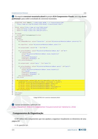 COMPONENTES VISUAIS 114
11 No arquivo conversor-monetario.xhtml do projeto K19-Componentes-Visuais, use a tag <h:out-
putFormat> para exibir o resultado do conversor monetário.
1 <!DOCTYPE html PUBLIC " -//W3C//DTD XHTML 1.0 Transitional //EN"
2 "http ://www.w3.org/TR/xhtml1/DTD/xhtml1 -transitional.dtd">
3
4 <html xmlns="http ://www.w3.org /1999/ xhtml"
5 xmlns:h="http :// java.sun.com/jsf/html"
6 xmlns:f="http :// java.sun.com/jsf/core">
7
8 <h:head>
9 <title>K19 Treinamentos </title>
10 </h:head>
11 <h:body>
12 <h:form>
13 <h:commandButton value="Converter" action="#{ conversorMonetarioBean.converte}"/>
14
15 <h:inputText value="#{ conversorMonetarioBean.valor}"/>
16
17 <h:outputLabel value="de " for="de"/>
18
19 <h:selectOneMenu value="#{ conversorMonetarioBean.de}" id="de">
20 <f:selectItems
21 value="#{ conversorMonetarioBean.taxas.keySet ()}"
22 var="moeda"
23 itemValue="#{moeda}"
24 itemLabel="#{moeda}" />
25 </h:selectOneMenu >
26
27 <h:outputLabel value="para " for="para"/>
28
29 <h:selectOneMenu value="#{ conversorMonetarioBean.para}" id="para">
30 <f:selectItems
31 value="#{ conversorMonetarioBean.taxas.keySet ()}"
32 var="moeda"
33 itemValue="#{moeda}"
34 itemLabel="#{moeda}" />
35 </h:selectOneMenu >
36 </h:form>
37
38 <h:outputFormat value="{0} em {1} equivale a {2} em {3}"
39 rendered="#{ conversorMonetarioBean.resultado != null}">
40 <f:param value="#{ conversorMonetarioBean.valor}"/>
41 <f:param value="#{ conversorMonetarioBean.de}"/>
42 <f:param value="#{ conversorMonetarioBean.resultado}"/>
43 <f:param value="#{ conversorMonetarioBean.para}"/>
44 </h:outputFormat >
45
46 </h:body>
47 </html>
Código XHTML 6.44: conversor-monetario.xhtml
12 Acesse novamente a aplicação em
http://localhost:8080/K19-Componentes-Visuais/conversor-monetario.xhtml
Componentes de Organização
O JSF deﬁne dois componentes que nos ajudam a organizar visualmente os elementos de uma
página JSF.
• <h:panelGrid>
114 www.k19.com.br
 