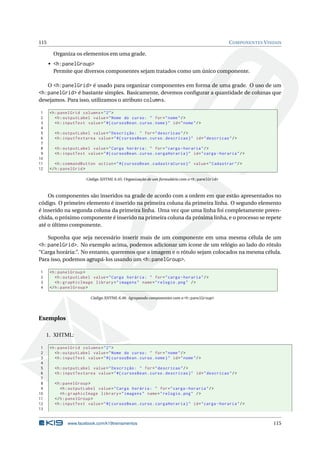 115 COMPONENTES VISUAIS
Organiza os elementos em uma grade.
• <h:panelGroup>
Permite que diversos componentes sejam tratados como um único componente.
O <h:panelGrid> é usado para organizar componentes em forma de uma grade. O uso de um
<h:panelGrid> é bastante simples. Basicamente, devemos conﬁgurar a quantidade de colunas que
desejamos. Para isso, utilizamos o atributo columns.
1 <h:panelGrid columns="2">
2 <h:outputLabel value="Nome do curso: " for="nome"/>
3 <h:inputText value="#{ cursosBean.curso.nome}" id="nome"/>
4
5 <h:outputLabel value="Descrição: " for="descricao"/>
6 <h:inputTextarea value="#{ cursosBean.curso.descricao}" id="descricao"/>
7
8 <h:outputLabel value="Carga horária: " for="carga -horaria"/>
9 <h:inputText value="#{ cursosBean.curso.cargaHoraria}" id="carga -horaria"/>
10
11 <h:commandButton action="#{ cursosBean.cadastraCurso}" value="Cadastrar"/>
12 </h:panelGrid >
Código XHTML 6.45: Organização de um formulário com o <h:panelGrid>
Os componentes são inseridos na grade de acordo com a ordem em que estão apresentados no
código. O primeiro elemento é inserido na primeira coluna da primeira linha. O segundo elemento
é inserido na segunda coluna da primeira linha. Uma vez que uma linha foi completamente preen-
chida, o próximo componente é inserido na primeira coluna da próxima linha, e o processo se repete
até o último componente.
Suponha que seja necessário inserir mais de um componente em uma mesma célula de um
<h:panelGrid>. No exemplo acima, podemos adicionar um ícone de um relógio ao lado do rótulo
“Carga horária:”. No entanto, queremos que a imagem e o rótulo sejam colocados na mesma célula.
Para isso, podemos agrupá-los usando um <h:panelGroup>.
1 <h:panelGroup >
2 <h:outputLabel value="Carga horária: " for="carga -horaria"/>
3 <h:graphicImage library="imagens" name="relogio.png" />
4 </h:panelGroup >
Código XHTML 6.46: Agrupando componentes com o <h:panelGroup>
Exemplos
1. XHTML:
1 <h:panelGrid columns="2">
2 <h:outputLabel value="Nome do curso: " for="nome"/>
3 <h:inputText value="#{ cursosBean.curso.nome}" id="nome"/>
4
5 <h:outputLabel value="Descrição: " for="descricao"/>
6 <h:inputTextarea value="#{ cursosBean.curso.descricao}" id="descricao"/>
7
8 <h:panelGroup >
9 <h:outputLabel value="Carga horária: " for="carga -horaria"/>
10 <h:graphicImage library="imagens" name="relogio.png" />
11 </h:panelGroup >
12 <h:inputText value="#{ cursosBean.curso.cargaHoraria}" id="carga -horaria"/>
13
www.facebook.com/k19treinamentos 115
 