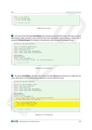 119 COMPONENTES VISUAIS
2
3 public class Curso {
4 private String nome;
5 private String sigla;
6
7 // GETTERS E SETTERS
8 }
Código Java 6.9: Curso.java
14 Crie uma classe chamada CursosBean para armazenar uma lista de cursos. Para que os cursos
adicionados sejam mantidos nessa variável entre uma requisição e outra, marque a classe com a
anotação @SessionScoped. No Capítulo 9 discutiremos sobre escopos de managed beans.
1 package br.com.k19.controle;
2
3 import br.com.k19.modelo.Curso;
4 import java.util.ArrayList;
5 import java.util.List;
6 import javax.faces.bean.ManagedBean;
7 import javax.faces.bean.SessionScoped;
8
9 @ManagedBean
10 @SessionScoped
11 public class CursosBean {
12 private List <Curso > cursos = new ArrayList <Curso >();
13
14 // GETTER E SETTER
15 }
Código Java 6.10: CursosBean.java
15 Na classe CursosBean, adicione um atributo do tipo Curso para armazenar os dados de um
curso. Além disso, crie um método para adicionar o curso na lista de cursos.
1 package br.com.k19.controle;
2
3 import br.com.k19.modelo.Curso;
4 import java.util.ArrayList;
5 import java.util.List;
6 import javax.faces.bean.ManagedBean;
7 import javax.faces.bean.SessionScoped;
8
9 @ManagedBean
10 @SessionScoped
11 public class CursosBean {
12 private List <Curso > cursos = new ArrayList <Curso >();
13 private Curso curso = new Curso();
14
15 public void adicionaCurso () {
16 this.cursos.add(this.curso);
17 this.curso = new Curso();
18 }
19
20 // GETTERS E SETTERS
21 }
Código Java 6.11: CursosBean.java
www.facebook.com/k19treinamentos 119
 