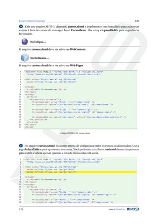 COMPONENTES VISUAIS 120
16 Crie um arquivo XHTML chamado cursos.xhtml e implemente um formulário para adicionar
cursos à lista de cursos do managed bean CursosBean. Use a tag <h:panelGrid> para organizar o
formulário.
No Eclipse...
O arquivo cursos.xhtml deve ser salvo em WebContent.
No Netbeans...
O arquivo cursos.xhtml deve ser salvo em Web Pages.
1 <!DOCTYPE html PUBLIC " -//W3C//DTD XHTML 1.0 Transitional //EN"
2 "http ://www.w3.org/TR/xhtml1/DTD/xhtml1 -transitional.dtd">
3
4 <html xmlns="http ://www.w3.org /1999/ xhtml"
5 xmlns:h="http :// java.sun.com/jsf/html">
6
7 <h:head>
8 <title>K19 Treinamentos </title>
9 </h:head>
10 <h:body>
11 <h:form>
12 <h:panelGrid columns="2">
13 <h:outputLabel value="Nome: " for="campo -nome" />
14 <h:inputText value="#{ cursosBean.curso.nome}" id="campo -nome" />
15
16 <h:outputLabel value="Sigla: " for="campo -sigla" />
17 <h:inputText value="#{ cursosBean.curso.sigla}" id="campo -sigla" />
18
19 <h:commandButton value="Adicionar" action="#{ cursosBean.adicionaCurso}" />
20 </h:panelGrid >
21 </h:form>
22 </h:body>
23 </html>
Código XHTML 6.49: cursos.xhtml
17 No arquivo cursos.xhtml, insira um trecho de código para exibir os cursos já adicionados. Use a
tag <h:dataTable> para apresentar os cursos. Você pode usar o atributo rendered desse componente
para exibir a tabela apenas quando a lista de cursos não está vazia.
1 <!DOCTYPE html PUBLIC " -//W3C//DTD XHTML 1.0 Transitional //EN"
2 "http ://www.w3.org/TR/xhtml1/DTD/xhtml1 -transitional.dtd">
3
4 <html xmlns="http ://www.w3.org /1999/ xhtml"
5 xmlns:h="http :// java.sun.com/jsf/html"
6 xmlns:f="http :// java.sun.com/jsf/core">
7
8 <h:head>
9 <title>K19 Treinamentos </title>
10 </h:head>
11 <h:body>
12 <h:form>
13 <h:panelGrid columns="2">
14 <h:outputLabel value="Sigla: " for="campo -sigla" />
15 <h:inputText value="#{ cursosBean.curso.sigla}" id="campo -sigla" />
16
17 <h:outputLabel value="Nome: " for="campo -nome" />
18 <h:inputText value="#{ cursosBean.curso.nome}" id="campo -nome" />
120 www.k19.com.br
 