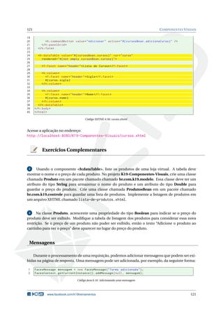 121 COMPONENTES VISUAIS
19
20 <h:commandButton value="Adicionar" action="#{ cursosBean.adicionaCurso}" />
21 </h:panelGrid >
22 </h:form>
23
24 <h:dataTable value="#{ cursosBean.cursos}" var="curso"
25 rendered="#{not empty cursosBean.cursos}">
26
27 <f:facet name="header">Lista de Cursos </f:facet>
28
29 <h:column >
30 <f:facet name="header">Sigla</f:facet>
31 #{curso.sigla}
32 </h:column >
33
34 <h:column >
35 <f:facet name="header">Nome</f:facet>
36 #{curso.nome}
37 </h:column >
38 </h:dataTable >
39 </h:body>
40 </html>
Código XHTML 6.50: cursos.xhtml
Acesse a aplicação no endereço:
http://localhost:8080/K19-Componentes-Visuais/cursos.xhtml
Exercícios Complementares
2 Usando o componente <h:dataTable>, liste os produtos de uma loja virtual. A tabela deve
mostrar o nome e o preço de cada produto. No projeto K19-Componentes-Visuais, crie uma classe
chamada Produto em um pacote chamado chamado br.com.k19.modelo. Essa classe deve ter um
atributo do tipo String para armazenar o nome do produto e um atributo do tipo Double para
guardar o preço do produto. Crie uma classe chamada ProdutosBean em um pacote chamado
br.com.k19.controle para guardar uma lista de produtos. Implemente a listagem de produtos em
um arquivo XHTML chamado lista-de-produtos.xhtml.
3 Na classe Produto, acrescente uma propriedade do tipo Boolean para indicar se o preço do
produto deve ser exibido. Modiﬁque a tabela de listagem dos produtos para considerar essa nova
restrição. Se o preço de um produto não puder ser exibido, então o texto “Adicione o produto ao
carrinho para ver o preço” deve aparecer no lugar do preço do produto.
Mensagens
Durante o processamento de uma requisição, podemos adicionar mensagens que podem ser exi-
bidas na página de resposta. Uma mensagem pode ser adicionada, por exemplo, da seguinte forma:
1 FacesMessage mensagem = new FacesMessage("Turma adicionada");
2 FacesContext.getCurrentInstance ().addMessage(null , mensagem);
Código Java 6.16: Adicionando uma mensagem
www.facebook.com/k19treinamentos 121
 