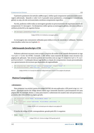 COMPONENTES VISUAIS 122
O primeiro parâmetro do método addMessage() deﬁne qual componente será associado à men-
sagem adicionada. Quando o valor null é passado nesse parâmetro, a mensagem é considerada
global, ou seja, ela não será associada a nenhum componente especíﬁco.
Na tela, podemos exibir todas as mensagens geradas no processamento da requisição através do
componente <h:messages>. Se desejarmos exibir apenas as mensagens globais, devemos utilizar o
atributo globalOnly da seguinte forma:
1 <h:messages globalOnly="true" />
Código XHTML 6.53: Exibindo as mensagens globais
As mensagens são comumente utilizadas para indicar erros de conversão e validação. Veremos
mais detalhes sobre isso no Capítulo 10.
Adicionando JavaScript e CSS
Podemos adicionar recursos como scripts e arquivos de estilos (CSS) usando diretamente as tags
<script> e <link> do HTML. Contudo, o JSF deﬁne outra maneira de inserir esses recursos nas
páginas da aplicação. Tais recursos podem ser inseridos com as tags <h:outputScript> e <h:out-
putStylesheet>. A utilização dessas tags facilita a criação de componentes visuais personalizados
ou o gerenciamento de recursos que dependem de regionalidade.
1 <h:outputScript name="k19.js" library="javascript" target="head" />
2 <h:outputStylesheet name="k19.css" library="css" />
Código XHTML 6.54: Exemplo de adição de código JavaScript e arquivo CSS na página da aplicação
Outros Componentes
<ui:remove>
Para comentar (ou excluir) partes de código XHTML de uma aplicação, o JSF provê a tag <ui:re-
move>. Qualquer trecho de código dentro dessa tag é removido durante o processamento de uma
página JSF. No exemplo abaixo, a caixa para inserir o sobrenome do usuário não será processada e,
portanto, não será exibida na página gerada.
1 <h:outputText value="Nome: #{ testeBean.nome}" />
2 <ui:remove >
3 <h:outputText value="Sobrenome: #{ testeBean.sobrenome}" />
4 </ui:remove >
Código XHTML 6.55: Excluindo parte do código de uma página JSF
O trecho de código HTML correspondente, gerado pelo JSF, é o seguinte:
1 Nome: Jonas
Código HTML 6.25: Trecho de código HTML gerado pelo JSF
122 www.k19.com.br
 