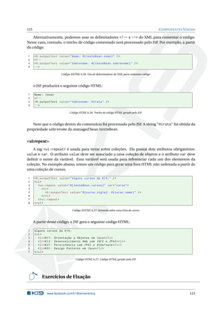 123 COMPONENTES VISUAIS
Alternativamente, podemos usar os delimitadores <!-- e --> do XML para comentar o código.
Nesse caso, contudo, o trecho de código comentado será processado pelo JSF. Por exemplo, a partir
do código
1 <h:outputText value="Nome: #{ testeBean.nome}" />
2 <!--
3 <h:outputText value="Sobrenome: #{ testeBean.sobrenome}" />
4 -->
Código XHTML 6.56: Uso de delimitadores do XML para comentar código
o JSF produzirá o seguinte código HTML:
1 Nome: Jonas
2 <!--
3 <h:outputText value="Sobrenome: Hirata" />
4 -->
Código HTML 6.26: Trecho de código HTML gerado pelo JSF
Note que o código dentro do comentário foi processado pelo JSF. A string "Hirata" foi obtida da
propriedade sobrenome do managed bean testeBean.
<ui:repeat>
A tag <ui:repeat> é usada para iterar sobre coleções. Ela possui dois atributos obrigatórios:
value e var. O atributo value deve ser associado a uma coleção de objetos e o atributo var deve
deﬁnir o nome da variável. Essa variável será usada para referenciar cada um dos elementos da
coleção. No exemplo abaixo, temos um código para gerar uma lista HTML não ordenada a partir de
uma coleção de cursos.
1 <h:outputText value="Alguns cursos da K19:" />
2 <ul>
3 <ui:repeat value="#{ testeBean.cursos}" var="curso">
4 <li>
5 <h:outputText value="#{curso.sigla}: #{curso.nome}" />
6 </li>
7 </ui:repeat >
8 </ul>
Código XHTML 6.57: Iterando sobre uma lista de cursos
A partir desse código, o JSF gera o seguinte código HTML:
1 Alguns cursos da K19:
2 <ul>
3 <li>K11: Orientação a Objetos em Java</li>
4 <li>K12: Desenvolvimento Web com JSF2 e JPA2</li>
5 <li>K21: Persistência com JPA2 e Hibernate </li>
6 <li>K51: Design Patterns em Java</li>
7 </ul>
Código HTML 6.27: Código HTML gerado pelo JSF
Exercícios de Fixação
www.facebook.com/k19treinamentos 123
 