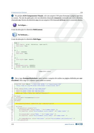 COMPONENTES VISUAIS 124
18 No projeto K19-Componentes-Visuais, crie um arquivo CSS para formatar a página que lista
os cursos. Na raiz da aplicação crie um diretório chamado resources contendo um outro diretório
chamado css. Dentro do diretório css crie um arquivo CSS chamado k19.css com o conteúdo abaixo.
No Eclipse...
A raiz da alicação é o diretório WebContent.
No Netbeans...
A raiz da alicação é o diretório Web Pages.
1 body {
2 font -family: arial , helvetica , sans -serif;
3 font -size: 14px;
4 }
5
6 h1 {
7 color: #006699;
8 font -size: 18px;
9 }
10
11 ul {
12 list -style -type: square;
13 }
14
15 input {
16 background -color: #E6E6FA;
17 border: solid 1px #000000;
18 }
Código CSS 6.1: k19.css
19 Use a tag <h:outputStylesheet> para incluir o arquivo de estilos na página deﬁnida por cur-
sos.xhtml. Use a tag <ui:repeat> para exibir os cursos.
1 <!DOCTYPE html PUBLIC " -//W3C//DTD XHTML 1.0 Transitional //EN"
2 "http ://www.w3.org/TR/xhtml1/DTD/xhtml1 -transitional.dtd">
3
4 <html xmlns="http ://www.w3.org /1999/ xhtml"
5 xmlns:h="http :// java.sun.com/jsf/html"
6 xmlns:f="http :// java.sun.com/jsf/core"
7 xmlns:ui="http :// java.sun.com/jsf/facelets">
8
9 <h:head>
10 <title>K19 Treinamentos </title>
11 </h:head>
12 <h:body>
13
14 <h:outputStylesheet name="k19.css" library="css"/>
15
16 <h:form>
17 <h:panelGrid columns="2">
18 <h:outputLabel value="Sigla: " for="campo -sigla" />
19 <h:inputText value="#{ cursosBean.curso.sigla}" id="campo -sigla" />
20
21 <h:outputLabel value="Nome: " for="campo -nome" />
22 <h:inputText value="#{ cursosBean.curso.nome}" id="campo -nome" />
23
24 <h:commandButton value="Adicionar" action="#{ cursosBean.adicionaCurso}" />
25 </h:panelGrid >
124 www.k19.com.br
 