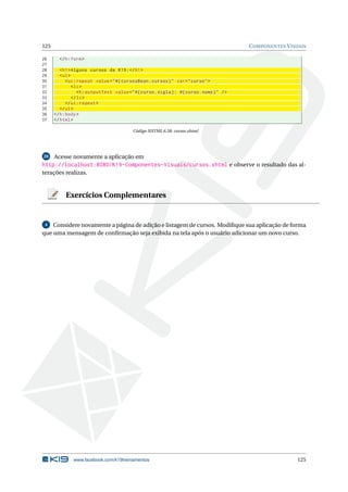 125 COMPONENTES VISUAIS
26 </h:form>
27
28 <h1>Alguns cursos da K19:</h1>
29 <ul>
30 <ui:repeat value="#{ cursosBean.cursos}" var="curso">
31 <li>
32 <h:outputText value="#{curso.sigla}: #{curso.nome}" />
33 </li>
34 </ui:repeat >
35 </ul>
36 </h:body>
37 </html>
Código XHTML 6.58: cursos.xhtml
20 Acesse novamente a aplicação em
http://localhost:8080/K19-Componentes-Visuais/cursos.xhtml e observe o resultado das al-
terações realizas.
Exercícios Complementares
4 Considere novamente a página de adição e listagem de cursos. Modiﬁque sua aplicação de forma
que uma mensagem de conﬁrmação seja exibida na tela após o usuário adicionar um novo curso.
www.facebook.com/k19treinamentos 125
 