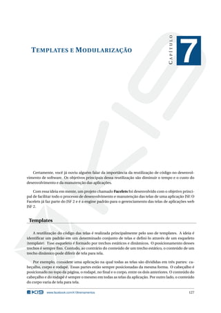 TEMPLATES E MODULARIZAÇÃO
CAPÍTULO
7
Certamente, você já ouviu alguém falar da importância da reutilização de código no desenvol-
vimento de software. Os objetivos principais dessa reutilização são diminuir o tempo e o custo do
desenvolvimento e da manutenção das aplicações.
Com essa ideia em mente, um projeto chamado Facelets foi desenvolvido com o objetivo princi-
pal de facilitar todo o processo de desenvolvimento e manutenção das telas de uma aplicação JSF. O
Facelets já faz parte do JSF 2 e é a engine padrão para o gerenciamento das telas de aplicações web
JSF 2.
Templates
A reutilização do código das telas é realizada principalmente pelo uso de templates. A ideia é
identiﬁcar um padrão em um determinado conjunto de telas e deﬁni-lo através de um esqueleto
(template). Esse esqueleto é formado por trechos estáticos e dinâmicos. O posicionamento desses
trechos é sempre ﬁxo. Contudo, ao contrário do conteúdo de um trecho estático, o conteúdo de um
trecho dinâmico pode diferir de tela para tela.
Por exemplo, considere uma aplicação na qual todas as telas são divididas em três partes: ca-
beçalho, corpo e rodapé. Essas partes estão sempre posicionadas da mesma forma. O cabeçalho é
posicionado no topo da página, o rodapé, no ﬁnal e o corpo, entre os dois anteriores. O conteúdo do
cabeçalho e do rodapé é sempre o mesmo em todas as telas da aplicação. Por outro lado, o conteúdo
do corpo varia de tela para tela.
www.facebook.com/k19treinamentos 127
 
