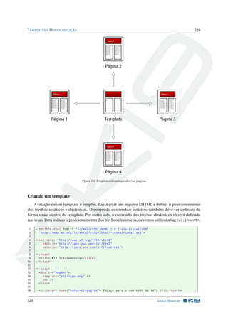 TEMPLATES E MODULARIZAÇÃO 128
Página 3
Lorem ipsum dolor sit
amet, consectetur
adipiscing elit.
Aenean rutrum
accumsan lorem, non
euismod ligula
aliquet in. Proin vitae
ultricies sapien.
Donec volutpat lacus
eleifend sapien
vestibulum eu
dapibus mi pharetra
Lorem ipsum dolor sit
amet, consectetur
adipiscing elit.
Aenean rutrum
accumsan lorem, non
euismod ligula
aliquet in. Proin vitae
ultricies sapien.
Donec volutpat lacus
eleifend sapien
vestibulum eu
dapibus mi pharetra
Página 3
Página 1
Lorem ipsum dolor sit
amet, consectetur
adipiscing elit.
Aenean rutrum
accumsan lorem, non
euismod ligula
aliquet in. Proin vitae
ultricies sapien.
Donec volutpat lacus
eleifend sapien
vestibulum eu
dapibus mi pharetra
Lorem ipsum dolor sit
amet, consectetur
adipiscing elit.
Aenean rutrum
accumsan lorem, non
euismod ligula
aliquet in. Proin vitae
ultricies sapien.
Donec volutpat lacus
eleifend sapien
vestibulum eu
dapibus mi pharetra
Página 1
Template
Página 4
Lorem ipsum dolor sit
amet, consectetur
adipiscing elit.
Aenean rutrum
accumsan lorem, non
euismod ligula
aliquet in. Proin vitae
ultricies sapien.
Donec volutpat lacus
eleifend sapien
vestibulum eu
dapibus mi pharetra
Lorem ipsum dolor sit
amet, consectetur
adipiscing elit.
Aenean rutrum
accumsan lorem, non
euismod ligula
aliquet in. Proin vitae
ultricies sapien.
Donec volutpat lacus
eleifend sapien
vestibulum eu
dapibus mi pharetra
Página 4
Página 2
Lorem ipsum dolor sit
amet, consectetur
adipiscing elit.
Aenean rutrum
accumsan lorem, non
euismod ligula
aliquet in. Proin vitae
ultricies sapien.
Donec volutpat lacus
eleifend sapien
vestibulum eu
dapibus mi pharetra
Lorem ipsum dolor sit
amet, consectetur
adipiscing elit.
Aenean rutrum
accumsan lorem, non
euismod ligula
aliquet in. Proin vitae
ultricies sapien.
Donec volutpat lacus
eleifend sapien
vestibulum eu
dapibus mi pharetra
Página 2
Figura 7.1: Template utilizado por diversas páginas
Criando um template
A criação de um template é simples. Basta criar um arquivo XHTML e deﬁnir o posicionamento
dos trechos estáticos e dinâmicos. O conteúdo dos trechos estáticos também deve ser deﬁnido da
forma usual dentro do template. Por outro lado, o conteúdo dos trechos dinâmicos só será deﬁnido
nas telas. Para indicar o posicionamento dos trechos dinâmicos, devemos utilizar a tag <ui:insert>.
1 <!DOCTYPE html PUBLIC " -//W3C//DTD XHTML 1.0 Transitional //EN"
2 "http ://www.w3.org/TR/xhtml1/DTD/xhtml1 -transitional.dtd">
3
4 <html xmlns="http ://www.w3.org /1999/ xhtml"
5 xmlns:h="http :// java.sun.com/jsf/html"
6 xmlns:ui="http :// java.sun.com/jsf/facelets">
7
8 <h:head>
9 <title>K19 Treinamentos </title>
10 </h:head>
11
12 <h:body>
13 <div id="header">
14 <img src="k19 -logo.png" />
15 <hr />
16 </div>
17
18 <ui:insert name="corpo -da-pagina"> Espaço para o conteúdo da tela </ui:insert >
128 www.k19.com.br
 