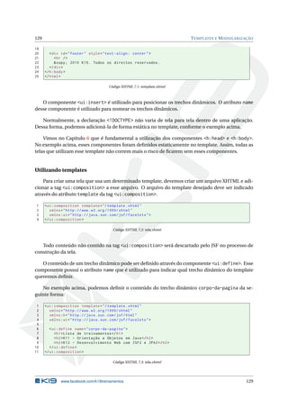129 TEMPLATES E MODULARIZAÇÃO
19
20 <div id="footer" style="text -align: center">
21 <hr />
22 &copy; 2010 K19. Todos os direitos reservados.
23 </div>
24 </h:body>
25 </html>
Código XHTML 7.1: template.xhtml
O componente <ui:insert> é utilizado para posicionar os trechos dinâmicos. O atributo name
desse componente é utilizado para nomear os trechos dinâmicos.
Normalmente, a declaração <!DOCTYPE> não varia de tela para tela dentro de uma aplicação.
Dessa forma, podemos adicioná-la de forma estática no template, conforme o exemplo acima.
Vimos no Capítulo 6 que é fundamental a utilização dos componentes <h:head> e <h:body>.
No exemplo acima, esses componentes foram deﬁnidos estaticamente no template. Assim, todas as
telas que utilizam esse template não correm mais o risco de ﬁcarem sem esses componentes.
Utilizando templates
Para criar uma tela que usa um determinado template, devemos criar um arquivo XHTML e adi-
cionar a tag <ui:composition> a esse arquivo. O arquivo do template desejado deve ser indicado
através do atributo template da tag <ui:composition>.
1 <ui:composition template="/template.xhtml"
2 xmlns="http ://www.w3.org /1999/ xhtml"
3 xmlns:ui="http :// java.sun.com/jsf/facelets">
4 </ui:composition >
Código XHTML 7.2: tela.xhtml
Todo conteúdo não contido na tag <ui:composition> será descartado pelo JSF no processo de
construção da tela.
O conteúdo de um trecho dinâmico pode ser deﬁnido através do componente <ui:define>. Esse
componente possui o atributo name que é utilizado para indicar qual trecho dinâmico do template
queremos deﬁnir.
No exemplo acima, podemos deﬁnir o conteúdo do trecho dinâmico corpo-da-pagina da se-
guinte forma:
1 <ui:composition template="/template.xhtml"
2 xmlns="http ://www.w3.org /1999/ xhtml"
3 xmlns:h="http :// java.sun.com/jsf/html"
4 xmlns:ui="http :// java.sun.com/jsf/facelets">
5
6 <ui:define name="corpo -da-pagina">
7 <h1>Lista de treinamentos </h1>
8 <h2>K11 - Orientação a Objetos em Java</h2>
9 <h2>K12 - Desenvolvimento Web com JSF2 e JPA2</h2>
10 </ui:define >
11 </ui:composition >
Código XHTML 7.3: tela.xhtml
www.facebook.com/k19treinamentos 129
 