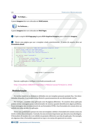 131 TEMPLATES E MODULARIZAÇÃO
No Eclipse...
A pasta imagens deve ser colocada em WebContent.
No Netbeans...
A pasta imagens deve ser colocada em Web Pages.
4 Copie o arquivo k19-logo.png da pasta K19-Arquivos/imagens para o diretório imagens.
5 Monte uma página que use o template criado anteriormente. O nome do arquivo deve ser
formulario.xhtml.
1 <ui:composition template="/WEB -INF/templates/template.xhtml"
2 xmlns="http ://www.w3.org /1999/ xhtml"
3 xmlns:h="http :// java.sun.com/jsf/html"
4 xmlns:ui="http :// java.sun.com/jsf/facelets">
5
6 <ui:define name="conteudo">
7 <h:form>
8 <h:outputLabel value="Nome: " for="campo -nome" />
9 <h:inputText id="campo -nome" />
10 <h:commandButton value="Enviar" />
11 </h:form>
12 </ui:define >
13 </ui:composition >
Código XHTML 7.5: formulario.xhtml
Execute a aplicação e veriﬁque o resultado acessando a url:
http://localhost:8080/K19-Templates-e-Modularizacao/formulario.xhtml
Modularização
Os trechos estáticos ou dinâmicos deﬁnidos em um template possuem posição ﬁxa. Em deter-
minadas situações, é necessário tornar ﬂexível o posicionamento de um determinado trecho.
Por exemplo, considere uma aplicação com 50 páginas diferentes. Os usuários dessa aplicação
podem enviar mensagens para o administrador do sistema quando identiﬁcarem algum problema.
Essas mensagens são enviadas através de um formulário HTML. Esse formulário de contato deve ser
exibido em todas as telas da aplicação.
Nesse caso, poderíamos pensar em criar um template e deﬁnir o formulário de contato como um
trecho estático desse template. Contudo, há uma restrição importante que descarta essa abordagem.
O formulário de contato deve ser exibido em posições diferentes nas telas da aplicação. Por exemplo,
em algumas telas o formulário aparecerá no topo e em outras ele aparecerá no centro.
www.facebook.com/k19treinamentos 131
 