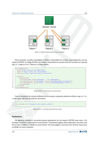 TEMPLATES E MODULARIZAÇÃO 132
Suspendisse tristique
dolor sit amet felis
vehicula rutrum.
Phasellus fringilla
mauris eu turpis
sodales congue.
Página 1
Lorem ipsum dolor sit
amet, consectetur
adipiscing elit.
Aenean rutrum
accumsan lorem, non
euismod ligula
aliquet in. Proin vitae
ultricies sapien.
Donec volutpat lacus
eleifend sapien
vestibulum eu
dapibus mi pharetra
Lorem ipsum
Lorem ipsum dolor sit
amet, consectetur
adipiscing elit.
Aenean rutrum
accumsan lorem, non
euismod ligula
aliquet in. Proin vitae
Página 2
Lorem ipsum dolor sit
amet, consectetur
adipiscing elit.
Aenean rutrum
accumsan lorem, non
euismod ligula
aliquet in. Proin vitae
ultricies sapien.
Donec volutpat lacus
eleifend sapien
vestibulum eu
dapibus mi pharetra
Lorem ipsum
Lorem ipsum dolor sit
amet, consectetur
adipiscing elit.
Aenean rutrum
accumsan lorem, non
euismod ligula
aliquet in. Proin vitae
Suspendisse tristique
dolor sit amet felis
vehicula rutrum.
Phasellus fringilla
mauris eu turpis
sodales congue.
Página 3
Lorem ipsum dolor sit
amet, consectetur
adipiscing elit.
Aenean rutrum
accumsan lorem, non
euismod ligula
aliquet in. Proin vitae
ultricies sapien.
Donec volutpat lacus
eleifend sapien
vestibulum eu
dapibus mi pharetra
Lorem ipsum
Lorem ipsum dolor sit
amet, consectetur
adipiscing elit.
Suspendisse tristique
dolor sit amet felis
vehicula rutrum.
Suspendisse tristique
dolor sit amet felis
vehicula rutrum.
Suspendisse tristique
dolor sit amet felis
vehicula rutrum.
Phasellus fringilla
mauris eu turpis
sodales congue.
Etiam ultricies nisl in
Módulo / Partial
Figura 7.2: Módulo reaproveitado em diversas páginas
Nessa situação, a melhor abordagem é deﬁnir o formulário de contato, separadamente, em um
arquivo XHTML. O código XHTML que deﬁne o formulário de contato deve ser inserido no corpo da
tag <ui:composition>. Observe o código abaixo.
1 <ui:composition
2 xmlns="http ://www.w3.org /1999/ xhtml"
3 xmlns:h="http :// java.sun.com/jsf/html"
4 xmlns:ui="http :// java.sun.com/jsf/facelets">
5
6 <h:form>
7 <h:panelGrid >
8 <h:outputLabel value="Mensagem: " for="mensagem"/>
9 <h:inputTextarea id="mensagem" value="#{ mensagensBean.mensagem}"/>
10 <h:commandButton value="Enviar" action="#{ mensagensBean.envia}"/>
11 </h:panelGrid >
12 </h:form>
13 </ui:composition >
Código XHTML 7.6: formulario-de-contato.xhtml
Com o formulário de contato deﬁnido em um arquivo separado, podemos utilizar a tag <ui:in-
clude> para adicioná-lo onde for necessário.
1 ...
2 <ui:include src="/formulario -de-contato.xhtml"/>
3 ...
Código XHTML 7.7: Inserindo o formulário de contato
Parâmetros
Em algumas situações é necessário passar parâmetros de um arquivo XHTML para outro. Por
exemplo, considere a aplicação de uma livraria. Na primeira página dessa aplicação, uma lista com
livros mais vendidos é exibida no canto direito. Em outra página, uma lista com os livros mais caros
é exibida no canto esquerdo.
132 www.k19.com.br
 