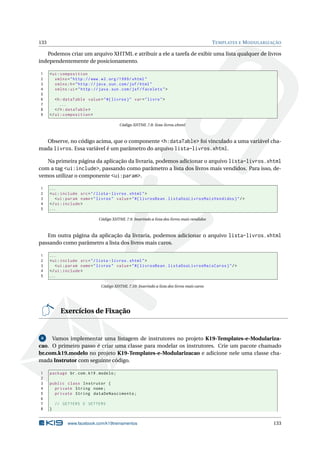 133 TEMPLATES E MODULARIZAÇÃO
Podemos criar um arquivo XHTML e atribuir a ele a tarefa de exibir uma lista qualquer de livros
independentemente de posicionamento.
1 <ui:composition
2 xmlns="http ://www.w3.org /1999/ xhtml"
3 xmlns:h="http :// java.sun.com/jsf/html"
4 xmlns:ui="http :// java.sun.com/jsf/facelets">
5
6 <h:dataTable value="#{ livros}" var="livro">
7 ...
8 </h:dataTable >
9 </ui:composition >
Código XHTML 7.8: lista-livros.xhtml
Observe, no código acima, que o componente <h:dataTable> foi vinculado a uma variável cha-
mada livros. Essa variável é um parâmetro do arquivo lista-livros.xhtml.
Na primeira página da aplicação da livraria, podemos adicionar o arquivo lista-livros.xhtml
com a tag <ui:include>, passando como parâmetro a lista dos livros mais vendidos. Para isso, de-
vemos utilizar o componente <ui:param>.
1 ...
2 <ui:include src="/lista -livros.xhtml">
3 <ui:param name="livros" value="#{ livrosBean.listaDosLivrosMaisVendidos}"/>
4 </ui:include >
5 ...
Código XHTML 7.9: Inserindo a lista dos livros mais vendidos
Em outra página da aplicação da livraria, podemos adicionar o arquivo lista-livros.xhtml
passando como parâmetro a lista dos livros mais caros.
1 ...
2 <ui:include src="/lista -livros.xhtml">
3 <ui:param name="livros" value="#{ livrosBean.listaDosLivrosMaisCaros}"/>
4 </ui:include >
5 ...
Código XHTML 7.10: Inserindo a lista dos livros mais caros
Exercícios de Fixação
6 Vamos implementar uma listagem de instrutores no projeto K19-Templates-e-Modulariza-
cao. O primeiro passo é criar uma classe para modelar os instrutores. Crie um pacote chamado
br.com.k19.modelo no projeto K19-Templates-e-Modularizacao e adicione nele uma classe cha-
mada Instrutor com seguinte código.
1 package br.com.k19.modelo;
2
3 public class Instrutor {
4 private String nome;
5 private String dataDeNascimento;
6
7 // GETTERS E SETTERS
8 }
www.facebook.com/k19treinamentos 133
 
