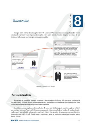 NAVEGAÇÃO
CAPÍTULO
8
Navegar entre as telas de uma aplicação web é preciso. O mecanismo de navegação do JSF é bem
soﬁsticado e permite vários tipos de transições entre telas. A ideia é muito simples: no clique de um
botão ou link, muda-se a tela apresentada ao usuário.
www.k19.com.br
www.k19.com.br/loja
www.k19.com.br/artigo
Lorem ipsum dolor sit amet,
consectetur adipiscing elit.
Aenean rutrum accumsan
lorem, non euismod ligula
aliquet in.
LEIA MAIS
Lorem ipsum dolor sit amet, consectetur adipiscing elit.
Aenean rutrum accumsan lorem, non euismod ligula
aliquet in. Proin vitae ultricies sapien. Donec volutpat
lacus eleifend sapien vestibulum eu dapibus mi pharetra.
Nunc at quam erat. Sed vel dui a tortor ultricies fringilla
eget et ipsum. Maecenas at sem at nunc pharetra
consectetur. Nulla enim nisi, tristique ac rhoncus vel,
rhoncus a dolor. Ut dignissim, nisi vitae varius dictum,
Lorem ipsum dolor sit amet,
consectetur adipiscing elit.
Aenean rutrum accumsan
lorem, non euismod ligula
aliquet in.
COMPRAR
Donec vel feugiat ligula. Mauris
bibendum suscipit purus, eu aliquam
dui venenatis sit amet. Praesent
tortor nisl, egestas ut laoreet non,
hendrerit at sapien.
Figura 8.1: Navegação entre páginas
Navegação Implícita
Na navegação implícita, quando o usuário clica em algum botão ou link, um sinal (outcome) é
enviado para o JSF. Esse sinal é uma string que será utilizada pelo tratador de navegação do JSF para
deﬁnir a próxima tela que será apresentada ao usuário.
Considere, por exemplo, um link ou botão de uma tela (deﬁnida pelo arquivo pagina1.xhtml)
que envia o outcome “pagina2”. Quando um usuário clicar nesse link ou botão, ele será redirecio-
nado para a tela deﬁnida pelo arquivo pagina2.xhtml. Esse arquivo deve estar no mesmo diretório
do arquivo pagina1.xhtml. Nesse caso, o outcome é igual ao nome do arquivo de resposta sem o
suﬁxo .xhtml.
www.facebook.com/k19treinamentos 137
 