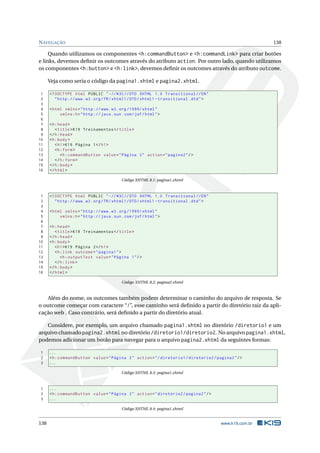 NAVEGAÇÃO 138
Quando utilizamos os componentes <h:commandButton> e <h:commandLink> para criar botões
e links, devemos deﬁnir os outcomes através do atributo action. Por outro lado, quando utilizamos
os componentes <h:button> e <h:link>, devemos deﬁnir os outcomes através do atributo outcome.
Veja como seria o código da pagina1.xhtml e pagina2.xhtml.
1 <!DOCTYPE html PUBLIC " -//W3C//DTD XHTML 1.0 Transitional //EN"
2 "http ://www.w3.org/TR/xhtml1/DTD/xhtml1 -transitional.dtd">
3
4 <html xmlns="http ://www.w3.org /1999/ xhtml"
5 xmlns:h="http :// java.sun.com/jsf/html">
6
7 <h:head>
8 <title>K19 Treinamentos </title>
9 </h:head>
10 <h:body>
11 <h1>K19 Página 1</h1>
12 <h:form>
13 <h:commandButton value="Página 2" action="pagina2"/>
14 </h:form>
15 </h:body>
16 </html>
Código XHTML 8.1: pagina1.xhtml
1 <!DOCTYPE html PUBLIC " -//W3C//DTD XHTML 1.0 Transitional //EN"
2 "http ://www.w3.org/TR/xhtml1/DTD/xhtml1 -transitional.dtd">
3
4 <html xmlns="http ://www.w3.org /1999/ xhtml"
5 xmlns:h="http :// java.sun.com/jsf/html">
6
7 <h:head>
8 <title>K19 Treinamentos </title>
9 </h:head>
10 <h:body>
11 <h1>K19 Página 2</h1>
12 <h:link outcome="pagina1">
13 <h:outputText value="Página 1"/>
14 </h:link>
15 </h:body>
16 </html>
Código XHTML 8.2: pagina2.xhtml
Além do nome, os outcomes também podem determinar o caminho do arquivo de resposta. Se
o outcome começar com caractere “/”, esse caminho será deﬁnido a partir do diretório raiz da apli-
cação web . Caso contrário, será deﬁnido a partir do diretório atual.
Considere, por exemplo, um arquivo chamado pagina1.xhtml no diretório /diretorio1 e um
arquivo chamado pagina2.xhtml no diretório /diretorio1/diretorio2. No arquivo pagina1.xhtml,
podemos adicionar um botão para navegar para o arquivo pagina2.xhtml da seguintes formas:
1 ...
2 <h:commandButton value="Página 2" action="/diretorio1/diretorio2/pagina2"/>
3 ...
Código XHTML 8.3: pagina1.xhtml
1 ...
2 <h:commandButton value="Página 2" action="diretorio2/pagina2"/>
3 ...
Código XHTML 8.4: pagina1.xhtml
138 www.k19.com.br
 