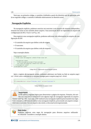 139 NAVEGAÇÃO
Note que, no primeiro código, o caminho é deﬁnido a partir do diretório raiz da aplicação web.
Já no segundo código, o caminho é deﬁnido relativamente ao diretório atual.
Navegação Explícita
Na navegação explícita, podemos associar um outcome a um arquivo de resposta independen-
temente do nome ou do caminho desse arquivo. Essa associação deve ser registrada no arquivo de
conﬁguração do JSF, o faces-config.xml.
Para registrar uma navegação explícita, podemos adicionar três informações no arquivo de con-
ﬁguração do JSF:
• O caminho do arquivo que deﬁne a tela de origem.
• O outcome.
• O caminho do arquivo que deﬁne a tela de resposta.
Veja o exemplo abaixo.
1 <navigation -rule>
2 <from -view -id>/pagina1.xhtml</from -view -id>
3
4 <navigation -case>
5 <from -outcome >proxima </from -outcome >
6 <to-view -id>/pagina2.xhtml</to-view -id>
7 </navigation -case>
8 </navigation -rule>
Código XML 8.1: Registrando uma navegação explícita
Após o registro da navegação acima, podemos adicionar um botão ou link no arquivo pagi-
na1.xhtml com o outcome proxima para navegar para o arquivo pagina2.xhtml.
1 ...
2 <h:commandButton value="Próxima tela" action="proxima"/>
3 ...
Código XHTML 8.5: pagina1.xhtml
Importante
O JSF utiliza a seguinte lógica para determinar a página de resposta. Primeiro, ele veri-
ﬁca se o outcome é compatível com alguma regra de navegação registrada no arquivo
faces-config.xml. Caso seja, o JSF realizará uma navegação explícita processando essa regra.
Caso contrário, o JSF tentará realizar uma navegação implícita, procurando um arquivo compa-
tível com o outcome. Se esse arquivo não existir, a tela atual será reapresentada.
Mais Sobre
Podemos registrar uma regra de navegação para diversos arquivos utilizando
wildcards. Considere o exemplo abaixo.
www.facebook.com/k19treinamentos 139
 