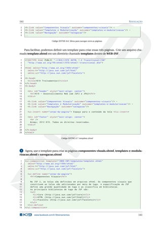 141 NAVEGAÇÃO
2 <h:link value="Componentes Visuais" outcome="componentes -visuais"/> -
3 <h:link value="Templates e Modularização" outcome="templates -e-modularizacao"/> -
4 <h:link value="Navegação" outcome="navegacao"/>
5 ...
Código XHTML 8.6: Menu para navegar entre as páginas.
Para facilitar, podemos deﬁnir um template para criar essas três páginas. Crie um arquivo cha-
mado template.xhtml em um diretório chamado templates dentro de WEB-INF.
1 <!DOCTYPE html PUBLIC " -//W3C//DTD XHTML 1.0 Transitional //EN"
2 "http ://www.w3.org/TR/xhtml1/DTD/xhtml1 -transitional.dtd">
3
4 <html xmlns="http ://www.w3.org /1999/ xhtml"
5 xmlns:h="http :// java.sun.com/jsf/html"
6 xmlns:ui="http :// java.sun.com/jsf/facelets">
7
8 <h:head>
9 <title>K19 Treinamentos </title>
10 </h:head>
11 <h:body>
12
13 <div id="header" style="text -align: center">
14 <h1>K19 - Desenvolvimento Web com JSF2 e JPA2</h1>
15 </div>
16
17 <h:link value="Componentes Visuais" outcome="componentes -visuais"/> -
18 <h:link value="Templates e Modularização" outcome="templates -e-modularizacao"/> -
19 <h:link value="Navegação" outcome="navegacao"/>
20
21 <ui:insert name="corpo -da-pagina"> Espaço para o conteúdo da tela </ui:insert >
22
23 <div id="footer" style="text -align: center">
24 <hr />
25 &copy; 2012 K19. Todos os direitos reservados.
26 </div>
27
28 </h:body>
29 </html>
Código XHTML 8.7: template.xhtml
3 Agora, use o template para criar as páginas componentes-visuais.xhtml, templates-e-modula-
rizacao.xhtml e navegacao.xhtml
1 <ui:composition template="/WEB -INF/templates/template.xhtml"
2 xmlns="http ://www.w3.org /1999/ xhtml"
3 xmlns:h="http :// java.sun.com/jsf/html"
4 xmlns:ui="http :// java.sun.com/jsf/facelets">
5
6 <ui:define name="corpo -da-pagina">
7 <h1>Componentes Visuais </h1>
8
9 No JSF 2, as telas são definidas em arquivos xhtml. Os componentes visuais que
10 constituem as telas são adicionados por meio de tags. A especificação do JSF
11 define uma grande quantidade de tags e as classifica em bibliotecas.
12 As principais bibliotecas de tags do JSF são:
13 <ul>
14 <li>Core (http :// java.sun.com/jsf/core)</li>
15 <li>HTML (http :// java.sun.com/jsf/html)</li>
16 <li>Facelets (http :// java.sun.com/jsf/facelets)</li>
17 </ul>
18 </ui:define >
19 </ui:composition >
www.facebook.com/k19treinamentos 141
 
