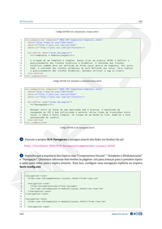 NAVEGAÇÃO 142
Código XHTML 8.8: componentes-visuais.xhtml
1 <ui:composition template="/WEB -INF/templates/template.xhtml"
2 xmlns="http ://www.w3.org /1999/ xhtml"
3 xmlns:h="http :// java.sun.com/jsf/html"
4 xmlns:ui="http :// java.sun.com/jsf/facelets">
5
6 <ui:define name="corpo -da-pagina">
7 <h1>Templates e Modularização </h1>
8
9 A criação de um template é simples. Basta criar um arquivo XHTML e definir o
10 posicionamento dos trechos estáticos e dinâmicos. O conteúdo dos trechos
11 estáticos também deve ser definido da forma usual dentro do template. Por outro
12 lado , o conteúdo dos trechos dinâmicos só será definido nas telas. Para indicar
13 o posicionamento dos trechos dinâmicos , devemos utilizar a tag ui:insert.
14 </ui:define >
15 </ui:composition >
Código XHTML 8.9: templates-e-modularizacao.xhtml
1 <ui:composition template="/WEB -INF/templates/template.xhtml"
2 xmlns="http ://www.w3.org /1999/ xhtml"
3 xmlns:h="http :// java.sun.com/jsf/html"
4 xmlns:ui="http :// java.sun.com/jsf/facelets">
5
6 <ui:define name="corpo -da-pagina">
7 <h1>Navegação </h1>
8
9 Navegar entre as telas de uma aplicação web é preciso. O mecanismo de
10 navegação do JSF é bem sofisticado e permite vários tipos de transições entre
11 telas. A ideia é muito simples: no clique de um botão ou link , muda -se a tela
12 apresentada ao usuário.
13 </ui:define >
14 </ui:composition >
Código XHTML 8.10: navegacao.xhtml
4 Execute o projeto K19-Navegacao e navegue através dos links (ou botões) da url:
http://localhost:8080/K19-Navegacao/componentes-visuais.xhtml
5 Suponha que a sequência dos tópicos seja “Componentes Visuais”, “Templates e Modularização”
e “Navegação”. Queremos adicionar dois botões às páginas: um para avançar para o próximo tópico
e outro para voltar para o tópico anterior. Para isso, conﬁgure uma navegação explícita no arquivo
faces-conﬁg.xml.
1 ...
2 <navigation -rule>
3 <from -view -id>componentes -visuais.xhtml</from -view -id>
4
5 <navigation -case>
6 <from -outcome >proximo </from -outcome >
7 <to-view -id>templates -e-modularizacao.xhtml</to-view -id>
8 </navigation -case>
9 </navigation -rule>
10
11 <navigation -rule>
12 <from -view -id>templates -e-modularizacao.xhtml</from -view -id>
13
14 <navigation -case>
142 www.k19.com.br
 