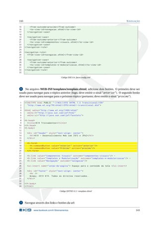 143 NAVEGAÇÃO
15 <from -outcome >proximo </from -outcome >
16 <to-view -id>navegacao.xhtml</to-view -id>
17 </navigation -case>
18
19 <navigation -case>
20 <from -outcome >anterior </from -outcome >
21 <to-view -id>componentes -visuais.xhtml</to-view -id>
22 </navigation -case>
23 </navigation -rule>
24
25 <navigation -rule>
26 <from -view -id>navegacao.xhtml</from -view -id>
27
28 <navigation -case>
29 <from -outcome >anterior </from -outcome >
30 <to-view -id>templates -e-modularizacao.xhtml</to-view -id>
31 </navigation -case>
32 </navigation -rule>
33 ...
Código XML 8.4: faces-conﬁg.xml
6 No arquivo /WEB-INF/templates/template.xhtml, adicione dois botões. O primeiro deve ser
usado para navegar para o tópico anterior (logo, deve emitir o sinal “anterior”). O segundo botão
deve ser usado para navegar para o próximo tópico (portanto, deve emitir o sinal “proximo”).
1 <!DOCTYPE html PUBLIC " -//W3C//DTD XHTML 1.0 Transitional //EN"
2 "http ://www.w3.org/TR/xhtml1/DTD/xhtml1 -transitional.dtd">
3
4 <html xmlns="http ://www.w3.org /1999/ xhtml"
5 xmlns:h="http :// java.sun.com/jsf/html"
6 xmlns:ui="http :// java.sun.com/jsf/facelets">
7
8 <h:head>
9 <title>K19 Treinamentos </title>
10 </h:head>
11 <h:body>
12
13 <div id="header" style="text -align: center">
14 <h1>K19 - Desenvolvimento Web com JSF2 e JPA2</h1>
15 </div>
16
17 <h:form>
18 <h:commandButton value="Anterior" action="anterior"/>
19 <h:commandButton value="Próximo" action="proximo"/>
20 </h:form>
21
22 <h:link value="Componentes Visuais" outcome="componentes -visuais"/> -
23 <h:link value="Templates e Modularização" outcome="templates -e-modularizacao"/> -
24 <h:link value="Navegação" outcome="navegacao"/>
25
26 <ui:insert name="corpo -da-pagina"> Espaço para o conteúdo da tela </ui:insert >
27
28 <div id="footer" style="text -align: center">
29 <hr />
30 &copy; 2010 K19. Todos os direitos reservados.
31 </div>
32
33 </h:body>
34 </html>
Código XHTML 8.11: template.xhtml
7 Navegue através dos links e botões da url:
www.facebook.com/k19treinamentos 143
 