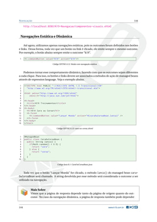 NAVEGAÇÃO 144
http://localhost:8080/K19-Navegacao/componentes-visuais.xhtml
Navegações Estática e Dinâmica
Até agora, utilizamos apenas navegações estáticas, pois os outcomes foram deﬁnidos nos botões
e links. Dessa forma, toda vez que um botão ou link é clicado, ele emite sempre o mesmo outcome.
Por exemplo, o botão abaixo sempre emite o outcome “k19”.
1 <h:commandButton value="K19" action="k19"/>
Código XHTML 8.12: Botão com navegação estática
Podemos tornar esse comportamento dinâmico, fazendo com que os outcomes sejam diferentes
a cada clique. Para isso, os botões e links devem ser associados a métodos de ação de managed beans
através de expression language. Veja o exemplo abaixo.
1 <!DOCTYPE html PUBLIC " -//W3C//DTD XHTML 1.0 Transitional //EN"
2 "http ://www.w3.org/TR/xhtml1/DTD/xhtml1 -transitional.dtd">
3
4 <html xmlns="http ://www.w3.org /1999/ xhtml"
5 xmlns:h="http :// java.sun.com/jsf/html">
6
7 <h:head>
8 <title>K19 Treinamentos </title>
9 </h:head>
10 <h:body>
11 <h1>K19 Cara ou Coroa</h1>
12 <h:form>
13 <h:commandButton value="Lançar Moeda" action="#{ caraOuCoroaBean.lanca}" />
14 </h:form>
15 </h:body>
16 </html>
Código XHTML 8.13: cara-ou-coroa.xhtml
1 @ManagedBean
2 public class CaraOuCoroaBean {
3 public String lanca() {
4 if(Math.random () < 0.5) {
5 return "cara";
6 } else {
7 return "coroa";
8 }
9 }
10 }
Código Java 8.1: CaraOuCoroaBean.java
Toda vez que o botão “Lançar Moeda” for clicado, o método lanca() do managed bean cara-
OuCoroaBean será chamado. A string devolvida por esse método será considerada o outcome a ser
utilizado na navegação.
Mais Sobre
Vimos que a página de resposta depende tanto da página de origem quanto do out-
come. No caso da navegação dinâmica, a página de resposta também pode depender
144 www.k19.com.br
 