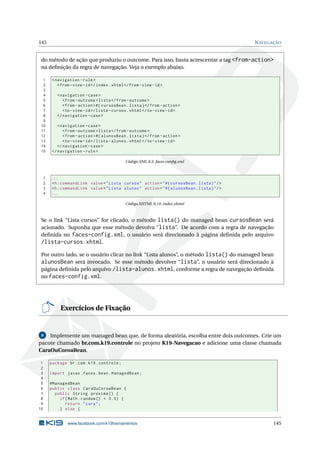 145 NAVEGAÇÃO
do método de ação que produziu o outcome. Para isso, basta acrescentar a tag <from-action>
na deﬁnição da regra de navegação. Veja o exemplo abaixo.
1 <navigation -rule>
2 <from -view -id>/index.xhtml</from -view -id>
3
4 <navigation -case>
5 <from -outcome >lista</from -outcome >
6 <from -action >#{ cursosBean.lista}</from -action >
7 <to-view -id>/lista -cursos.xhtml</to-view -id>
8 </navigation -case>
9
10 <navigation -case>
11 <from -outcome >lista</from -outcome >
12 <from -action >#{ alunosBean.lista}</from -action >
13 <to-view -id>/lista -alunos.xhtml</to-view -id>
14 </navigation -case>
15 </navigation -rule>
Código XML 8.5: faces-conﬁg.xml
1 ...
2 <h:commandLink value="Lista cursos" action="#{ cursosBean.lista}"/>
3 <h:commandLink value="Lista alunos" action="#{ alunosBean.lista}"/>
4 ...
Código XHTML 8.14: index.xhtml
Se o link “Lista cursos” for clicado, o método lista() do managed bean cursosBean será
acionado. Suponha que esse método devolva “lista”. De acordo com a regra de navegação
deﬁnida no faces-config.xml, o usuário será direcionado à página deﬁnida pelo arquivo
/lista-cursos.xhtml.
Por outro lado, se o usuário clicar no link “Lista alunos”, o método lista() do managed bean
alunosBean será invocado. Se esse método devolver “lista”, o usuário será direcionado à
página deﬁnida pelo arquivo /lista-alunos.xhtml, conforme a regra de navegação deﬁnida
no faces-config.xml.
Exercícios de Fixação
8 Implemente um managed bean que, de forma aleatória, escolha entre dois outcomes. Crie um
pacote chamado br.com.k19.controle no projeto K19-Navegacao e adicione uma classe chamada
CaraOuCoroaBean.
1 package br.com.k19.controle;
2
3 import javax.faces.bean.ManagedBean;
4
5 @ManagedBean
6 public class CaraOuCoroaBean {
7 public String proxima () {
8 if(Math.random () < 0.5) {
9 return "cara";
10 } else {
www.facebook.com/k19treinamentos 145
 