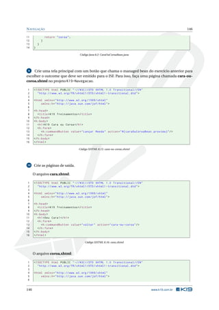 NAVEGAÇÃO 146
11 return "coroa";
12 }
13 }
14 }
Código Java 8.2: CaraOuCoroaBean.java
9 Crie uma tela principal com um botão que chama o managed bean do exercício anterior para
escolher o outcome que deve ser emitido para o JSF. Para isso, faça uma página chamada cara-ou-
coroa.xhtml no projeto K19-Navegacao.
1 <!DOCTYPE html PUBLIC " -//W3C//DTD XHTML 1.0 Transitional //EN"
2 "http ://www.w3.org/TR/xhtml1/DTD/xhtml1 -transitional.dtd">
3
4 <html xmlns="http ://www.w3.org /1999/ xhtml"
5 xmlns:h="http :// java.sun.com/jsf/html">
6
7 <h:head>
8 <title>K19 Treinamentos </title>
9 </h:head>
10 <h:body>
11 <h1>K19 Cara ou Coroa</h1>
12 <h:form>
13 <h:commandButton value="Lançar Moeda" action="#{ caraOuCoroaBean.proxima}"/>
14 </h:form>
15 </h:body>
16 </html>
Código XHTML 8.15: cara-ou-coroa.xhtml
10 Crie as páginas de saída.
O arquivo cara.xhtml:
1 <!DOCTYPE html PUBLIC " -//W3C//DTD XHTML 1.0 Transitional //EN"
2 "http ://www.w3.org/TR/xhtml1/DTD/xhtml1 -transitional.dtd">
3
4 <html xmlns="http ://www.w3.org /1999/ xhtml"
5 xmlns:h="http :// java.sun.com/jsf/html">
6
7 <h:head>
8 <title>K19 Treinamentos </title>
9 </h:head>
10 <h:body>
11 <h1>Deu Cara!</h1>
12 <h:form>
13 <h:commandButton value="voltar" action="cara -ou-coroa"/>
14 </h:form>
15 </h:body>
16 </html>
Código XHTML 8.16: cara.xhtml
O arquivo coroa.xhtml:
1 <!DOCTYPE html PUBLIC " -//W3C//DTD XHTML 1.0 Transitional //EN"
2 "http ://www.w3.org/TR/xhtml1/DTD/xhtml1 -transitional.dtd">
3
4 <html xmlns="http ://www.w3.org /1999/ xhtml"
5 xmlns:h="http :// java.sun.com/jsf/html">
6
146 www.k19.com.br
 